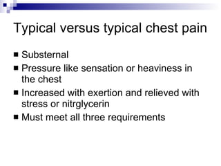 Typical versus typical chest pain Substernal  Pressure like sensation or heaviness in the chest Increased with exertion and relieved with stress or nitrglycerin Must meet all three requirements 