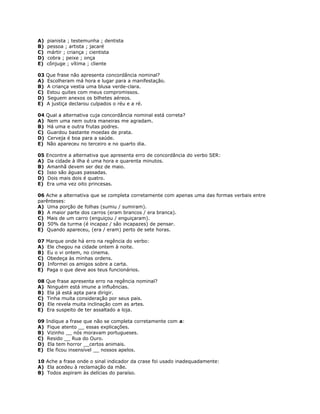 A) pianista ; testemunha ; dentista
B) pessoa ; artista ; jacaré
C) mártir ; criança ; cientista
D) cobra ; peixe ; onça
E) cônjuge ; vítima ; cliente
03 Que frase não apresenta concordância nominal?
A) Escolheram má hora e lugar para a manifestação.
B) A criança vestia uma blusa verde-clara.
C) Estou quites com meus compromissos.
D) Seguem anexos os bilhetes aéreos.
E) A justiça declarou culpados o réu e a ré.
04 Qual a alternativa cuja concordância nominal está correta?
A) Nem uma nem outra maneiras me agradam.
B) Há uma e outra frutas podres.
C) Guardou bastante moedas de prata.
D) Cerveja é boa para a saúde.
E) Não apareceu no terceiro e no quarto dia.
05 Encontre a alternativa que apresenta erro de concordância do verbo SER:
A) Da cidade à ilha é uma hora e quarenta minutos.
B) Amanhã devem ser dez de maio.
C) Isso são águas passadas.
D) Dois mais dois é quatro.
E) Era uma vez oito princesas.
06 Ache a alternativa que se completa corretamente com apenas uma das formas verbais entre
parênteses:
A) Uma porção de folhas (sumiu / sumiram).
B) A maior parte dos carros (eram brancos / era branca).
C) Mais de um carro (enguiçou / enguiçaram).
D) 50% da turma (é incapaz / são incapazes) de pensar.
E) Quando apareceu, (era / eram) perto de sete horas.
07 Marque onde há erro na regência do verbo:
A) Ele chegou na cidade ontem à noite.
B) Eu o vi ontem, no cinema.
C) Obedeça às minhas ordens.
D) Informei os amigos sobre a carta.
E) Paga o que deve aos teus funcionários.
08 Que frase apresenta erro na regência nominal?
A) Ninguém está imune a influências.
B) Ela já está apta para dirigir.
C) Tinha muita consideração por seus pais.
D) Ele revela muita inclinação com as artes.
E) Era suspeito de ter assaltado a loja.
09 Indique a frase que não se completa corretamente com a:
A) Fique atento __ essas explicações.
B) Vizinho __ nós moravam portugueses.
C) Resido __ Rua do Ouro.
D) Ela tem horror __certos animais.
E) Ele ficou insensível __ nossos apelos.
10 Ache a frase onde o sinal indicador da crase foi usado inadequadamente:
A) Ela acedeu à reclamação da mãe.
B) Todos aspiram às delícias do paraíso.
 