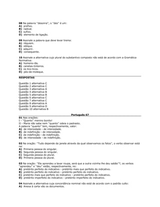 08 Na palavra ''desonra'', o ''des'' é um:
A) prefixo.
B) radical.
C) sufixo.
D) elemento de ligação.
09 Assinale a palavra que deve levar trema:
A) réquiem.
B) oblique.
C) adquirir.
D) consequente.
10 Assinale a alternativa cujo plural do substantivo composto não está de acordo com a Gramática
Normativa:
A) homens-rãs.
B) canetas-tinteiros.
C) os tico-ticos.
D) pés-de-moleque.
RESPOSTAS
Questão 1 alternativa C
Questão 2 alternativa C
Questão 3 alternativa A
Questão 4 alternativa B
Questão 5 alternativa B
Questão 6 alternativa C
Questão 7 alternativa C
Questão 8 alternativa A
Questão 9 alternativa D
Questão 10 alternativa B
Português 67
01 Nas orações:
I - ''Quanto'' menino bonito!
II - Maria não sabe nem ''quanto'' odeia o padrasto.
A palavra ''quanto'' tem, respectivamente, valor:
A) de intensidade - de intensidade.
B) de indefinição - de intensidade.
C) de indefinição - de indefinição.
D) de intensidade - de indefinição.
02 Na oração: ''Tudo depende da janela através da qual observamos os fatos'', o verbo observar está
na:
A) Primeira pessoa do singular.
B) Segunda pessoa do singular.
C) Segunda pessoa do plural.
D) Primeira pessoa do plural.
03 Na oração: ''Ela aprendeu a lavar roupa, será que a outra vizinha lhe deu sabão''?, os verbos
''aprendeu'' e ''deu'' estão, respectivamente, no:
A) pretérito perfeito do indicativo - pretérito mais que perfeito do indicativo.
B) pretérito perfeito do indicativo - pretérito perfeito do indicativo.
C) pretérito mais que perfeito do indicativo - pretérito perfeito do indicativo.
D) pretérito imperfeito do indicativo - pretérito imperfeito do indicativo.
04 Assinale a alternativa cuja concordância nominal não está de acordo com o padrão culto:
A) Anexa à carta vão os documentos.
 