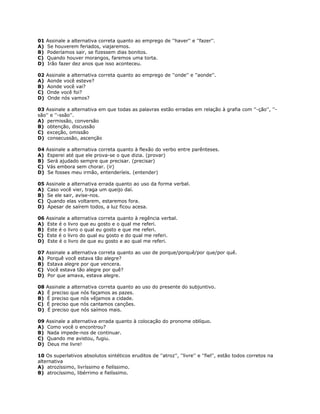 01 Assinale a alternativa correta quanto ao emprego de ''haver'' e ''fazer''.
A) Se houverem feriados, viajaremos.
B) Poderíamos sair, se fizessem dias bonitos.
C) Quando houver morangos, faremos uma torta.
D) Irão fazer dez anos que isso aconteceu.
02 Assinale a alternativa correta quanto ao emprego de ''onde'' e ''aonde''.
A) Aonde você esteve?
B) Aonde você vai?
C) Onde você foi?
D) Onde nós vamos?
03 Assinale a alternativa em que todas as palavras estão erradas em relação à grafia com ''-ção'', ''-
são'' e ''-ssão''.
A) permissão, conversão
B) obtenção, discussão
C) exceção, omissão
D) consecussão, ascenção
04 Assinale a alternativa correta quanto à flexão do verbo entre parênteses.
A) Esperei até que ele prova-se o que dizia. (provar)
B) Será ajudado sempre que precisar. (precisar)
C) Vás embora sem chorar. (ir)
D) Se fosses meu irmão, entenderíeis. (entender)
05 Assinale a alternativa errada quanto ao uso da forma verbal.
A) Caso você vier, traga um queijo daí.
B) Se ele sair, avise-nos.
C) Quando elas voltarem, estaremos fora.
D) Apesar de saírem todos, a luz ficou acesa.
06 Assinale a alternativa correta quanto à regência verbal.
A) Este é o livro que eu gosto e o qual me referi.
B) Este é o livro o qual eu gosto e que me referi.
C) Este é o livro do qual eu gosto e do qual me referi.
D) Este é o livro de que eu gosto e ao qual me referi.
07 Assinale a alternativa correta quanto ao uso de porque/porquê/por que/por quê.
A) Porquê você estava tão alegre?
B) Estava alegre por que vencera.
C) Você estava tão alegre por quê?
D) Por que amava, estava alegre.
08 Assinale a alternativa correta quanto ao uso do presente do subjuntivo.
A) É preciso que nós façamos as pazes.
B) É preciso que nós vêjamos a cidade.
C) É preciso que nós cantamos canções.
D) É preciso que nós saímos mais.
09 Assinale a alternativa errada quanto à colocação do pronome oblíquo.
A) Como você o encontrou?
B) Nada impede-nos de continuar.
C) Quando me avistou, fugiu.
D) Deus me livre!
10 Os superlativos absolutos sintéticos eruditos de ''atroz'', ''livre'' e ''fiel'', estão todos corretos na
alternativa
A) atrozíssimo, livríssimo e fielíssimo.
B) atrocíssimo, libérrimo e fielíssimo.
 