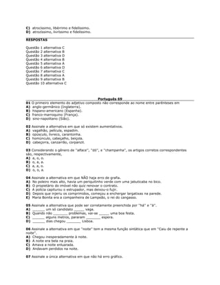 C) atrocíssimo, libérrimo e fidelíssimo.
D) atrozíssimo, livríssimo e fidelíssimo.
RESPOSTAS
Questão 1 alternativa C
Questão 2 alternativa B
Questão 3 alternativa D
Questão 4 alternativa B
Questão 5 alternativa A
Questão 6 alternativa D
Questão 7 alternativa C
Questão 8 alternativa A
Questão 9 alternativa B
Questão 10 alternativa C
Português 69
01 O primeiro elemento do adjetivo composto não corresponde ao nome entre parênteses em
A) anglo-germânico (Inglaterra).
B) hispano-americano (Espanha).
C) franco-marroquino (França).
D) sino-napolitano (Sião).
02 Assinale a alternativa em que só existem aumentativos.
A) vagalhão, película, espadim.
B) opúsculo, livreco, carantonha.
C) homúnculo, cabeçalho, beiçola.
D) cabeçorra, canzarrão, corpanzil.
03 Considerando o gênero de ''alface'', ''dó'', e ''champanha'', os artigos corretos correspondentes
são, respectivamente,
A) a, o, o.
B) o, a, a.
C) a, a, o.
D) o, o, a.
04 Assinale a alternativa em que NÃO haja erro de grafia.
A) No poleiro mais alto, havia um periquitinho verde com uma jabuticaba no bico.
B) O propietário do imóvel não quiz renovar o contrato.
C) A polícia capiturou o estrupador, mas deixou-o fujir.
D) Depois que injeriu os comprimidos, começou a enchergar largatixas na parede.
E) Maria Bonita era a companheira de Lampeão, o rei do cangasso.
05 Assinale a alternativa que pode ser corretamente preenchida por ''há'' e ''à''.
A) ______ um só candidato _____ vaga.
B) Quando não _______ problemas, vai-se _____ uma boa festa.
C) ______ alguns metros, pararam _______ espera.
D) ______ dias chegou _______ Lisboa.
06 Assinale a alternativa em que ''noite'' tem a mesma função sintática que em ''Caiu de repente a
noite''.
A) Chegou inesperadamente à noite.
B) A noite era bela na praia.
C) Amava a noite enluarada.
D) Andavam perdidos na noite.
07 Assinale a única alternativa em que não há erro gráfico.
 