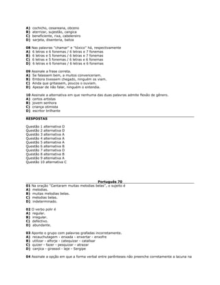A) cochicho, cesareana, obceno
B) aterrizar, sujestão, cangica
C) beneficiente, rixa, cabelereiro
D) sarjeta, disenteria, baliza
08 Nas palavras ''chamar'' e ''tóxico'' há, respectivamente
A) 6 letras e 6 fonemas / 6 letras e 7 fonemas
B) 6 letras e 5 fonemas / 6 letras e 7 fonemas
C) 6 letras e 5 fonemas / 6 letras e 6 fonemas
D) 6 letras e 6 fonemas / 6 letras e 6 fonemas
09 Assinale a frase correta.
A) Se falassem bem, a muitos convenceriam.
B) Embora tivessem chegado, ninguém os viam.
C) Ainda que gritassem, poucos o ouviam.
D) Apesar de não falar, ninguém o entendia.
10 Assinale a alternativa em que nenhuma das duas palavras admite flexão de gênero.
A) certos artistas
B) jovem senhora
C) criança otimista
D) escritor brilhante
RESPOSTAS
Questão 1 alternativa D
Questão 2 alternativa D
Questão 3 alternativa A
Questão 4 alternativa A
Questão 5 alternativa A
Questão 6 alternativa B
Questão 7 alternativa D
Questão 8 alternativa B
Questão 9 alternativa A
Questão 10 alternativa C
Português 70
01 Na oração ''Cantaram muitas melodias belas'', o sujeito é
A) melodias.
B) muitas melodias belas.
C) melodias belas.
D) indeterminado.
02 O verbo polir é
A) regular.
B) irregular.
C) defectivo.
D) abundante.
03 Aponte o grupo com palavras grafadas incorretamente.
A) recauchutagem - enxada - enxertar - enxofre
B) utilizar - alforje - catequizar - catalisar
C) quizer - fazer - pesquizar - atrazar
D) canjica - girassol - laje - Sergipe
04 Assinale a opção em que a forma verbal entre parênteses não preenche corretamente a lacuna na
 