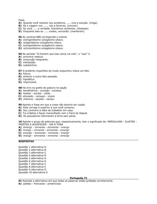 frase.
A) Quando você resolver seu problema, .....-nos a solução. (traga)
B) Se a viagem nos ....., nós a faremos. (convier)
C) Se você ..... a verdade, ficaríamos contentes. (dissesse)
D) Enquanto eles se ..... unidos, vencerão. (manterem)
05 Ao cardinal 888 corresponde o ordinal
A) octingentésimo octogésimo oitavo.
B) octigentésimo octogésimo oitavo.
C) octingentésimo octagésimo oitavo.
D) octincentésimo octagésimo oitavo.
06 No período ''O homem que luta vence na vida'', o ''que'' é
A) pronome relativo.
B) conjunção integrante.
C) interjeição.
D) substantivo.
07 O pretérito imperfeito do modo subjuntivo indica um fato
A) futuro.
B) anterior a outro fato passado.
C) hipotético.
D) improvável.
08 Há erro na grafia de palavra na opção
A) beneficência - exceção - excesso
B) hesitar - excitar - exílio
C) atrazado - cansaço - xícara
D) chávena - sarjeta - xampu
09 Aponte a frase em que a crase não deveria ser usada.
A) Esta cerveja é superior à que você comprou.
B) Sou contrário à idéia de trabalhar em casa.
C) Fui à Bahia e fiquei maravilhado com o Farol de Itapuã.
D) Os pescadores retornaram à terra sem peixe.
10 Aponte o grupo de palavras que, respectivamente, tem o significado de: MERGULHAR - ILUSTRE -
PRESTES A ACONTECER - VIR À TONA
A) emergir - iminente - eminente - imergir
B) imergir - iminente - eminente - emergir
C) emergir - eminente - iminente - imergir
D) imergir - eminente - iminente - emergir
RESPOSTAS
Questão 1 alternativa D
Questão 2 alternativa B
Questão 3 alternativa C
Questão 4 alternativa D
Questão 5 alternativa A
Questão 6 alternativa A
Questão 7 alternativa C
Questão 8 alternativa C
Questão 9 alternativa D
Questão 10 alternativa D
Português 71
01 Assinale a alternativa em que todas as palavras estão grafadas corretamente.
A) palidez - francezes - pretencioso
 
