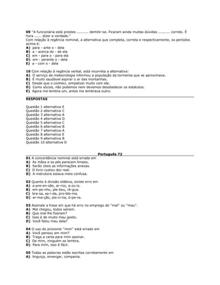 09 ''A funcionária está prestes .......... demitir-se. Ficaram ainda muitas dúvidas .......... corrido. É
hora ...... dizer a verdade.''
Com relação à regência nominal, a alternativa que completa, correta e respectivamente, os períodos
acima é:
A) para - ante o - dela
B) a - acerca do - de ela
C) em - para o - para ela
D) em - perante o - dela
E) a - com o - dela
10 Com relação à regência verbal, está incorreta a alternativa:
A) O serviço de meteorologia informou a população da tormenta que se aproximava.
B) É muito saudável aspirar o ar das montanhas.
C) Desde que o conheci, simpatizei muito com ele.
D) Como sócios, não podemos nem devemos desobedecer os estatutos.
E) Agora me lembra um, antes me lembrava outro.
RESPOSTAS
Questão 1 alternativa E
Questão 2 alternativa C
Questão 3 alternativa A
Questão 4 alternativa D
Questão 5 alternativa C
Questão 6 alternativa B
Questão 7 alternativa A
Questão 8 alternativa E
Questão 9 alternativa B
Questão 10 alternativa D
Português 72
01 A concordância nominal está errada em
A) As mãos e os pés parecem limpos.
B) Serão úteis as informações anexas.
C) O livro custou dez real.
D) A instrutora estava meio confusa.
02 Quanto à divisão silábica, existe erro em
A) a-pre-en-são, ar-roz, a-zu-is.
B) em-pe-nho, ple-beu, ré-gua.
C) bra-sa, sa-í-da, pro-ble-ma.
D) ar-ma-ção, pis-ci-na, ó-pe-ra.
03 Assinale a frase em que há erro no emprego de ''mal'' ou ''mau''.
A) Mal chegou, todos saíram.
B) Que mal lhe fizeram?
C) Isso é de muito mau gosto.
D) Você falou mau dela?
04 O uso do pronome ''mim'' está errado em
A) Você pensou em mim?
B) Traga a carta para mim assinar.
C) De mim, ninguém se lembra.
D) Para mim, isso é fácil.
05 Todas as palavras estão escritas corretamente em
A) linguiça, enxergar, compania.
 