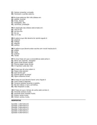 C) Vamos consertar a enxada.
D) Fecharam o portão esterno.
03 As duas palavras têm três sílabas em:
A) pedido, avental
B) triste, doente
C) sossegado, alto
D) carinhoso, prestação
04 A separação das sílabas está errada em:
A) cha-mi-né
B) em-bru-lho
C) blu-sa
D) co-rri-da
05 A palavra que não deveria ter acento agudo é:
A) possível
B) tráfego
C) abacaxí
D) político
06 A palavra que deveria estar escrita com inicial maiúscula é:
A) prédio
B) saída
C) goiânia
D) recibo
07 A única frase em que a concordância está certa é:
A) Maria saiu dizendo: obrigado!
B) Quero duas blusas verdes.
C) Preciso pagar essas dívida.
D) O ingresso custa dez real.
08 A frase que dá uma ordem é:
A) Pegue esse pacote!
B) Que bonito gol!
C) Quanta gente na praça!
D) Agora estamos livres!
09 A frase em que deveria haver uma vírgula é:
A) Comi frutas e legumes.
B) Comprei batatas bananas e pastéis.
C) Ela tem lábios e nariz vermelhos.
D) Não limparam a sala.
10 A frase em que o tempo do verbo está correto é:
A) Amanhã ventava muito.
B) Amanhã tinha ventado muito.
C) Ontem venta muito.
D) Ontem ventou muito.
RESPOSTAS
Questão 1 alternativa B
Questão 2 alternativa D
Questão 3 alternativa A
Questão 4 alternativa D
Questão 5 alternativa C
Questão 6 alternativa C
 