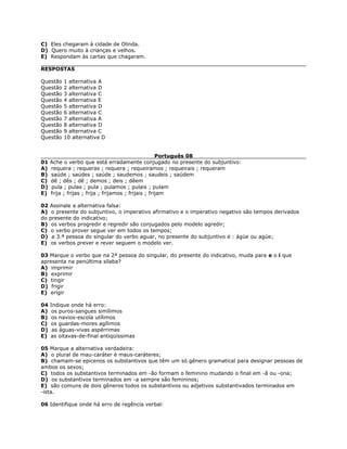C) Eles chegaram à cidade de Olinda.
D) Quero muito à crianças e velhos.
E) Respondam às cartas que chagaram.
RESPOSTAS
Questão 1 alternativa A
Questão 2 alternativa D
Questão 3 alternativa C
Questão 4 alternativa E
Questão 5 alternativa D
Questão 6 alternativa C
Questão 7 alternativa A
Questão 8 alternativa D
Questão 9 alternativa C
Questão 10 alternativa D
Português 08
01 Ache o verbo que está erradamente conjugado no presente do subjuntivo:
A) requera ; requeras ; requera ; requeiramos ; requeirais ; requeram
B) saúde ; saúdes ; saúde ; saudemos ; saudeis ; saúdem
C) dê ; dês ; dê ; demos ; deis ; dêem
D) pula ; pulas ; pula ; pulamos ; pulais ; pulam
E) frija ; frijas ; frija ; frijamos ; frijais ; frijam
02 Assinale a alternativa falsa:
A) o presente do subjuntivo, o imperativo afirmativo e o imperativo negativo são tempos derivados
do presente do indicativo;
B) os verbos progredir e regredir são conjugados pelo modelo agredir;
C) o verbo prover segue ver em todos os tempos;
D) a 3.ª pessoa do singular do verbo aguar, no presente do subjuntivo é : ágüe ou agúe;
E) os verbos prever e rever seguem o modelo ver.
03 Marque o verbo que na 2ª pessoa do singular, do presente do indicativo, muda para e o i que
apresenta na penúltima sílaba?
A) imprimir
B) exprimir
C) tingir
D) frigir
E) erigir
04 Indique onde há erro:
A) os puros-sangues simílimos
B) os navios-escola utílimos
C) os guardas-mores agílimos
D) as águas-vivas aspérrimas
E) as oitavas-de-final antiqüíssimas
05 Marque a alternativa verdadeira:
A) o plural de mau-caráter é maus-caráteres;
B) chamam-se epicenos os substantivos que têm um só gênero gramatical para designar pessoas de
ambos os sexos;
C) todos os substantivos terminados em -ão formam o feminino mudando o final em -ã ou -ona;
D) os substantivos terminados em -a sempre são femininos;
E) são comuns de dois gêneros todos os substantivos ou adjetivos substantivados terminados em
-ista.
06 Identifique onde há erro de regência verbal:
 