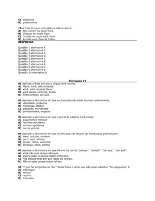 C) pãezinhos
D) pasteizinhos
10 A frase em que uma palavra está errada é:
A) Eles vieram na sexta-feira.
B) Cheguei em sesto lugar.
C) O cesto de roupa está cheio.
D) A cesta veio cheia de frutas.
RESPOSTAS
Questão 1 alternativa A
Questão 2 alternativa C
Questão 3 alternativa A
Questão 4 alternativa D
Questão 5 alternativa C
Questão 6 alternativa B
Questão 7 alternativa A
Questão 8 alternativa C
Questão 9 alternativa B
Questão 10 alternativa B
Português 75
01 Assinale a frase em que a vírgula está correta.
A) Maria, você, está atrasada.
B) Você, está cansada Maria.
C) Você parece contente, Pedro.
D) Pedro preciso, de você.
02 Assinale a alternativa em que as duas palavras estão escritas corretamente.
A) identidade, problema
B) mendingo, célebro
C) discursão, mortandela
D) sombrancelha, largatixa
03 Assinale a alternativa em que o plural do adjetivo está errado.
A) pagamentos mensais
B) reuniões estudantis
C) sorrisos agradaves
D) carros velozes
04 Assinale a alternativa em que as três palavras devem ser acentuadas graficamente.
A) leem, incluido, tambem
B) parti, voce, almoço
C) açucar, ritmo, economia
D) consegui, fisico, politico
05 Assinale a alternativa em que há erro no uso de ''porque'', ''porquê'', ''por que'', ''por quê''.
A) Você não veio porque não quis.
B) Queria saber o porquê desse fenômeno.
C) Não descobrimos por que razão ela chorou.
D) Não se sabe porque todos saíram.
06 ''O juiz fez perguntas ao réu.'' Nessa frase o verbo que não pode substituir ''fez perguntas'' é:
A) interrogou
B) indicou
C) inquiriu
D) interpelou
 