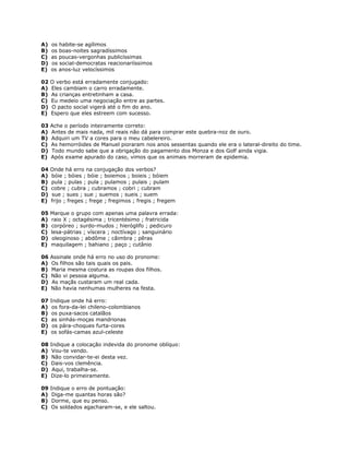 A) os habite-se agílimos
B) os boas-noites sagradíssimos
C) as poucas-vergonhas publicíssimas
D) os social-democratas reacionariíssimos
E) os anos-luz velocíssimos
02 O verbo está erradamente conjugado:
A) Eles cambiam o carro erradamente.
B) As crianças entretinham a casa.
C) Eu medeio uma negociação entre as partes.
D) O pacto social vigerá até o fim do ano.
E) Espero que eles estreem com sucesso.
03 Ache o período inteiramente correto:
A) Antes de mais nada, mil reais não dá para comprar este quebra-noz de ouro.
B) Adquiri um TV a cores para o meu cabelereiro.
C) As hemorróides de Manuel pioraram nos anos sessentas quando ele era o lateral-direito do time.
D) Todo mundo sabe que a obrigação do pagamento dos Monza e dos Golf ainda vigia.
E) Após exame apurado do caso, vimos que os animais morreram de epidemia.
04 Onde há erro na conjugação dos verbos?
A) bóie ; bóies ; bóie ; boiemos ; boieis ; bóiem
B) pula ; pulas ; pula ; pulamos ; pulais ; pulam
C) cobre ; cubra ; cubramos ; cobri ; cubram
D) sue ; sues ; sue ; suemos ; sueis ; suem
E) frijo ; freges ; frege ; fregimos ; fregis ; fregem
05 Marque o grupo com apenas uma palavra errada:
A) raio X ; octagésima ; tricentésimo ; fratricida
B) corpóreo ; surdo-mudos ; hieróglifo ; pedicuro
C) lesa-pátrias ; víscera ; noctívago ; sanguinário
D) oleoginoso ; abdôme ; câimbra ; pêras
E) maquilagem ; bahiano ; paço ; cutânio
06 Assinale onde há erro no uso do pronome:
A) Os filhos são tais quais os pais.
B) Maria mesma costura as roupas dos filhos.
C) Não vi pessoa alguma.
D) As maçãs custaram um real cada.
E) Não havia nenhumas mulheres na festa.
07 Indique onde há erro:
A) os fora-da-lei chileno-colombianos
B) os puxa-sacos catalãos
C) as sinhás-moças mandrionas
D) os pára-choques furta-cores
E) os sofás-camas azul-celeste
08 Indique a colocação indevida do pronome oblíquo:
A) Vou-te vendo.
B) Não convidar-te-ei desta vez.
C) Dais-vos clemência.
D) Aqui, trabalha-se.
E) Dize-lo primeiramente.
09 Indique o erro de pontuação:
A) Diga-me quantas horas são?
B) Dorme, que eu penso.
C) Os soldados agacharam-se, e ele saltou.
 