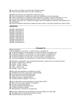 D) As nuvens, as folhas, os ventos não são deste mundo.
E) Fecho os meus olhos sobre o mundo - quanta luz!
10 Sobre os pronomes de tratamento é errado dizer que:
A) são certas palavras e locuções que valem por verdadeiros pronomes pessoais;
B) levam o verbo para a 3.ª pessoa, embora designem a pessoa a quem se fala (isto é, a 2.ª);
C) não admitem artigo (consequentemente crase), exceto Senhor, Senhora e Senhorita;
D) exigem o pronome na 3.ª pessoa do singular, bem como adjetivo e particípio concordando com o
sexo da pessoa;
E) deve-se empregar Vossa para a pessoa de quem se fala, e Sua para a pessoa com quem se fala.
RESPOSTAS
Questão 1 alternativa B
Questão 2 alternativa E
Questão 3 alternativa C
Questão 4 alternativa E
Questão 5 alternativa B
Questão 6 alternativa D
Questão 7 alternativa B
Questão 8 alternativa B
Questão 9 alternativa A
Questão 10 alternativa E
Português 78
01 Dê o plural de:
o pé-de-moleque ; a couve-flor ; o curto-circuito ; o guarda-civil
A) os pés-de-moleque; as couves-flores; os curtos-circuitos; os guardas-civis
B) os pés-de-moleques; as couves-flor; os curtos-circuitos; os guardas-civis
C) os pés-de-moleque; as couve-flores; os curto-circuitos; os guarda-civis
D) os pés-de-moleque; as couve-flor; os curto-circuitos; os guardas-civil
E) os pés-de-moleques; as couve-flores; os curtos-circuito; os guarda-civis
02 Identifique a alternativa cujos substantivos flexionam o gênero de uma mesma maneira:
A) pianista ; testemunha ; dentista
B) pessoa ; artista ; jacaré
C) mártir ; criança ; cientista
D) cobra ; peixe ; onça
E) cônjuge ; vítima ; cliente
03 Que frase não apresenta concordância nominal?
A) Escolheram má hora e lugar para a manifestação.
B) A criança vestia uma blusa verde-clara.
C) Estou quites com meus compromissos.
D) Seguem anexos os bilhetes aéreos.
E) A justiça declarou culpados o réu e a ré.
04 Qual a alternativa cuja concordância nominal está correta?
A) Nem uma nem outra maneiras me agradam.
B) Há uma e outra frutas podres.
C) Guardou bastante moedas de prata.
D) Cerveja é boa para a saúde.
E) Não apareceu no terceiro e no quarto dia.
05 Encontre a alternativa que apresenta erro de concordância do verbo SER:
A) Da cidade à ilha é uma hora e quarenta minutos.
B) Amanhã devem ser dez de maio.
 