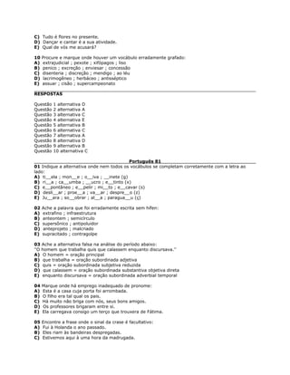 C) Tudo é flores no presente.
D) Dançar e cantar é a sua atividade.
E) Qual de vós me acusará?
10 Procure e marque onde houver um vocábulo erradamente grafado:
A) extrajudicial ; pexote ; xifópagos ; liso
B) penico ; excreção ; enviesar ; concessão
C) disenteria ; discreção ; mendigo ; ao léu
D) lacrimogêneo ; herbáceo ; antisséptico
E) assuar ; cisão ; supercampeonato
RESPOSTAS
Questão 1 alternativa D
Questão 2 alternativa A
Questão 3 alternativa C
Questão 4 alternativa E
Questão 5 alternativa B
Questão 6 alternativa C
Questão 7 alternativa A
Questão 8 alternativa D
Questão 9 alternativa B
Questão 10 alternativa C
Português 81
01 Indique a alternativa onde nem todos os vocábulos se completam corretamente com a letra ao
lado:
A) ti__ela ; mon__e ; o__iva ; __inete (g)
B) ri__a ; ca__umba ; __ucro ; e__tinto (x)
C) e__pontâneo ; e__pelir ; mi__to ; e__cavar (s)
D) desli__ar ; proe__a ; va__ar ; despre__o (z)
E) Ju__ara ; so__obrar ; al__a ; paragua__u (ç)
02 Ache a palavra que foi erradamente escrita sem hífen:
A) extrafino ; infraestrutura
B) anteontem ; semicírculo
C) supersônico ; antipoluidor
D) anteprojeto ; malcriado
E) supracitado ; contragolpe
03 Ache a alternativa falsa na análise do período abaixo:
''O homem que trabalha quis que calassem enquanto discursava.''
A) O homem = oração principal
B) que trabalha = oração subordinada adjetiva
C) quis = oração subordinada subjetiva reduzida
D) que calassem = oração subordinada substantiva objetiva direta
E) enquanto discursava = oração subordinada adverbial temporal
04 Marque onde há emprego inadequado de pronome:
A) Esta é a casa cuja porta foi arrombada.
B) O filho era tal qual os pais.
C) Há muito não briga com nós, seus bons amigos.
D) Os professores brigaram entre si.
E) Ela carregava consigo um terço que trouxera de Fátima.
05 Encontre a frase onde o sinal da crase é facultativo:
A) Fui à Holanda o ano passado.
B) Eles riam às bandeiras despregadas.
C) Estivemos aqui à uma hora da madrugada.
 