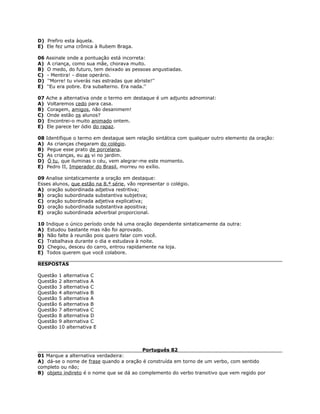 D) Prefiro esta àquela.
E) Ele fez uma crônica à Rubem Braga.
06 Assinale onde a pontuação está incorreta:
A) A criança, como sua mãe, chorava muito.
B) O medo, do futuro, tem deixado as pessoas angustiadas.
C) - Mentira! - disse operário.
D) ''Morre! tu viverás nas estradas que abriste!''
E) ''Eu era pobre. Era subalterno. Era nada.''
07 Ache a alternativa onde o termo em destaque é um adjunto adnominal:
A) Voltaremos cedo para casa.
B) Coragem, amigos, não desanimem!
C) Onde estão os alunos?
D) Encontrei-o muito animado ontem.
E) Ele parece ter ódio do rapaz.
08 Identifique o termo em destaque sem relação sintática com qualquer outro elemento da oração:
A) As crianças chegaram do colégio.
B) Pegue esse prato de porcelana.
C) As crianças, eu as vi no jardim.
D) Ó tu, que iluminas o céu, vem alegrar-me este momento.
E) Pedro II, Imperador do Brasil, morreu no exílio.
09 Analise sintaticamente a oração em destaque:
Esses alunos, que estão na 8.ª série, vão representar o colégio.
A) oração subordinada adjetiva restritiva;
B) oração subordinada substantiva subjetiva;
C) oração subordinada adjetiva explicativa;
D) oração subordinada substantiva apositiva;
E) oração subordinada adverbial proporcional.
10 Indique o único período onde há uma oração dependente sintaticamente da outra:
A) Estudou bastante mas não foi aprovado.
B) Não falte à reunião pois quero falar com você.
C) Trabalhava durante o dia e estudava à noite.
D) Chegou, desceu do carro, entrou rapidamente na loja.
E) Todos querem que você colabore.
RESPOSTAS
Questão 1 alternativa C
Questão 2 alternativa A
Questão 3 alternativa C
Questão 4 alternativa B
Questão 5 alternativa A
Questão 6 alternativa B
Questão 7 alternativa C
Questão 8 alternativa D
Questão 9 alternativa C
Questão 10 alternativa E
Português 82
01 Marque a alternativa verdadeira:
A) dá-se o nome de frase quando a oração é construída em torno de um verbo, com sentido
completo ou não;
B) objeto indireto é o nome que se dá ao complemento do verbo transitivo que vem regido por
 