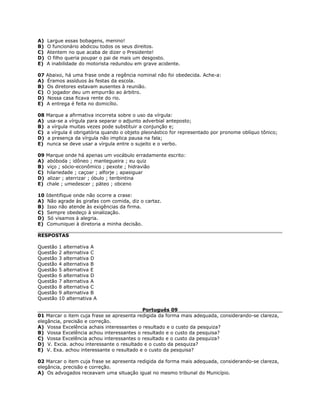 A) Largue essas bobagens, menino!
B) O funcionário abdicou todos os seus direitos.
C) Atentem no que acaba de dizer o Presidente!
D) O filho queria poupar o pai de mais um desgosto.
E) A inabilidade do motorista redundou em grave acidente.
07 Abaixo, há uma frase onde a regência nominal não foi obedecida. Ache-a:
A) Éramos assíduos às festas da escola.
B) Os diretores estavam ausentes à reunião.
C) O jogador deu um empurrão ao árbitro.
D) Nossa casa ficava rente do rio.
E) A entrega é feita no domicílio.
08 Marque a afirmativa incorreta sobre o uso da vírgula:
A) usa-se a vírgula para separar o adjunto adverbial anteposto;
B) a vírgula muitas vezes pode substituir a conjunção e;
C) a vírgula é obrigatória quando o objeto pleonástico for representado por pronome oblíquo tônico;
D) a presença da vírgula não implica pausa na fala;
E) nunca se deve usar a vírgula entre o sujeito e o verbo.
09 Marque onde há apenas um vocábulo erradamente escrito:
A) abóboda ; idôneo ; mantegueira ; eu quiz
B) viço ; sócio-econômico ; pexote ; hidravião
C) hilariedade ; caçoar ; alforje ; apasiguar
D) alizar ; aterrizar ; óbulo ; teribintina
E) chale ; umedescer ; páteo ; obceno
10 Identifique onde não ocorre a crase:
A) Não agrade às girafas com comida, diz o cartaz.
B) Isso não atende às exigências da firma.
C) Sempre obedeço à sinalização.
D) Só visamos à alegria.
E) Comuniquei à diretoria a minha decisão.
RESPOSTAS
Questão 1 alternativa A
Questão 2 alternativa C
Questão 3 alternativa D
Questão 4 alternativa B
Questão 5 alternativa E
Questão 6 alternativa D
Questão 7 alternativa A
Questão 8 alternativa C
Questão 9 alternativa B
Questão 10 alternativa A
Português 09
01 Marcar o item cuja frase se apresenta redigida da forma mais adequada, considerando-se clareza,
elegância, precisão e correção.
A) Vossa Excelência achais interessantes o resultado e o custo da pesquiza?
B) Vossa Excelência achou interessantes o resultado e o custo da pesquisa?
C) Vossa Excelência achou interessantes o resultado e o custo da pesquiza?
D) V. Excia. achou interessante o resultado e o custo da pesquiza?
E) V. Exa. achou interessante o resultado e o custo da pesquisa?
02 Marcar o item cuja frase se apresenta redigida da forma mais adequada, considerando-se clareza,
elegância, precisão e correção.
A) Os advogados receavam uma situação igual no mesmo tribunal do Município.
 