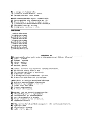 C) As crianças têm medo ao velho.
D) Os diretores estavam ausentes à reunião.
E) Éramos acostumados a boas leituras.
10 Descubra onde não há a regência correta do verbo:
A) Queiram aguardar pelos passageiros na sala VIP.
B) O rapaz alistou-se ao Exército com algum atraso.
C) A cozinheira partiu a fruta no meio e deu às crianças.
D) O Presidente renunciara ao cargo.
E) Nossa proposta prevaleceu às outras.
RESPOSTAS
Questão 1 alternativa B
Questão 2 alternativa D
Questão 3 alternativa E
Questão 4 alternativa D
Questão 5 alternativa A
Questão 6 alternativa B
Questão 7 alternativa D
Questão 8 alternativa C
Questão 9 alternativa B
Questão 10 alternativa C
Português 83
01 Em qual das alternativas abaixo ambas as palavras apresentam 8 letras e 6 fonemas ?
A) gasolina - cochicho
B) passarela - passeata
C) assessor - guitarra
D) salsicha - caridade
E) bochecha - oclusiva
02 Assinale a alternativa onde encontramos pronome demonstrativo.
A) Não encontrei nenhum amigo na festa.
B) Eles mesmos responderam ao questionário.
C) Roubaram-lhe a maleta.
D) As xerox custaram cinqüenta centavos cada uma.
E) Ninguém ficou sabendo o modo como ele fugiu.
03 Ocorre erro de concordância nominal na alternativa:
A) No livro de registros faltava a folha duzentos.
B) É necessária segurança para se viver bem.
C) A janela estava meio aberta.
D) Eu e você estamos quites.
E) Os policiais estavam alerta.
04 Assinale a frase que apresenta erro de ortografia.
A) A feijoada foi preparada na tigela de barro.
B) O cliente deu uma boa gorjeta ao garçom.
C) Laura não gosta de licor de jenipapo.
D) Fizeram uma delicioso prato com beringela.
E) Aceitamos sua sugestão.
05 Indique a única alternativa onde todas as palavras estão acentuadas corretamente.
A) órgão - júri - baía
B) ítem - revólver - parabéns
C) anzóis - moínho - govêrno
 