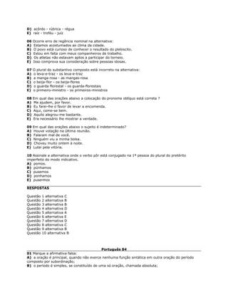 D) acôrdo - rúbrica - régua
E) raíz - troféu - juíz
06 Ocorre erro de regência nominal na alternativa:
A) Estamos acostumados ao clima da cidade.
B) O povo está curioso de conhecer o resultado do plebiscito.
C) Estou em falta com meus companheiros de trabalho.
D) Os atletas não estavam aptos a participar do torneio.
E) Isso comprova sua consideração sobre pessoas idosas.
07 O plural do substantivo composto está incorreto na alternativa:
A) o leva-e-traz - os leva-e-traz
B) a manga-rosa - as mangas-rosa
C) o beija-flor - os beija-flores
D) o guarda florestal - os guarda-florestais
E) o primeiro-ministro - os primeiros-ministros
08 Em qual das orações abaixo a colocação do pronome oblíquo está correta ?
A) Me ajudem, por favor.
B) Eu farei-lhe o favor de levar a encomenda.
C) Aqui, come-se bem.
D) Aquilo alegrou-me bastante.
E) Era necessário lhe mostrar a verdade.
09 Em qual das orações abaixo o sujeito é indeterminado?
A) Houve votação na última reunião.
B) Falaram mal de você.
C) Ninguém viu a minha bolsa.
D) Choveu muito ontem à noite.
E) Lutei pela vitória.
10 Assinale a alternativa onde o verbo pôr está conjugado na 1ª pessoa do plural do pretérito
imperfeito do modo indicativo.
A) pomos.
B) púnhamos
C) pusemos
D) ponhamos
E) pusermos
RESPOSTAS
Questão 1 alternativa C
Questão 2 alternativa B
Questão 3 alternativa B
Questão 4 alternativa D
Questão 5 alternativa A
Questão 6 alternativa E
Questão 7 alternativa D
Questão 8 alternativa C
Questão 9 alternativa B
Questão 10 alternativa B
Português 84
01 Marque a afirmativa falsa:
A) a oração é principal, quando não exerce nenhuma função sintática em outra oração do período
composto por subordinação;
B) o período é simples, se constituído de uma só oração, chamada absoluta;
 