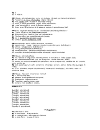 D) é
E) as moscas.
06 Indique a alternativa onde o termo em destaque não está corretamente analisado:
A) Precisamos de novas informações. (objeto indireto)
B) João acordou cedo. (núcleo do predicado verbal)
C) A vida, o tempo a consome. (objeto direto pleonástico)
D) Lá vai a procissão da igreja do Rosário. (sujeito)
E) Deixe; amanhã hei de acordá-lo a pau de vassoura! (adjunto adverbial)
07 Qual a oração em destaque que é subordinada substantiva predicativa?
A) O triste é que não era uma planta qualquer.
B) Só imponho uma condição: que não chegues tarde.
C) É indispensável que conquistemos este mundo.
D) Via-se que caminhavam com honra.
E) Confesso que me bambeou a perna.
08 Marque onde o verbo está corretamente conjugado:
A) meço ; medes ; mede ; medimos ; medis ; medem (presente do Indicativo)
B) falimos ; falis (presente do Indicativo)
C) abole ; aboli (imperativo afirmativo)
D) precavemos-nos ; precaveis-vos (presente do Indicativo)
E) emergido ; emerso (particípio regular e irregular, respectivamente)
09 Indique a alternativa falsa:
A) a 3.ª pessoa do singular do pretérito perfeito do indicativo do verbo poder é pôde;
B) nos verbos terminados em -cer, o c recebe uma cedilha antes de a e de o;
C) quando um verbo conserva os dois particípios, usa-se o regular com o auxiliar ser e o irregular
com o auxiliar ter;
D) pode-se conjugar um verbo pronominal colocando o pronome oblíquo átono antes ou depois do
verbo;
E) na 1.ª pessoa do singular do presente do indicativo do verbo aderir, troca-se o e pelo i na
penúltima sílaba.
10 Indique a frase sem concordância nominal:
A) Já é meio-dia e meia.
B) Bastante alunos estranham este plural.
C) Os alimentos estão meio caros.
D) Paguei caro aquelas coisas raras.
E) Comprou meia porção de batatas.
RESPOSTAS
Questão 1 alternativa D
Questão 2 alternativa C
Questão 3 alternativa E
Questão 4 alternativa A
Questão 5 alternativa B
Questão 6 alternativa D
Questão 7 alternativa A
Questão 8 alternativa D
Questão 9 alternativa C
Questão 10 alternativa B
Português 86
01 Ache onde há erro:
A) os lobisomens ; as aguardentes
B) os caras-de-paus ; as mulas-sem-cabeças
C) os beija-flores ; os vice-diretores
 
