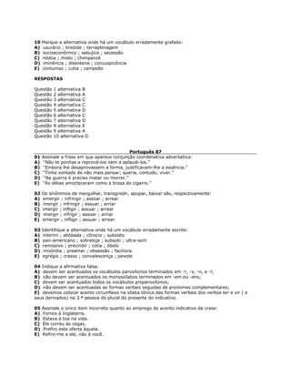10 Marque a alternativa onde há um vocábulo erradamente grafado:
A) usurário ; tireóide ; terraplenagem
B) socioeconômico ; sabujice ; secessão
C) nódoa ; misto ; chimpanzé
D) iminência ; disenteria ; concuspicência
E) contumaz ; cutia ; campeão
RESPOSTAS
Questão 1 alternativa B
Questão 2 alternativa A
Questão 3 alternativa C
Questão 4 alternativa C
Questão 5 alternativa D
Questão 6 alternativa C
Questão 7 alternativa D
Questão 8 alternativa E
Questão 9 alternativa A
Questão 10 alternativa D
Português 87
01 Assinale a frase em que aparece conjunção coordenativa adversativa:
A) ''Não te ponhas a reprová-los nem a aplaudi-los.''
B) ''Embora lhe desaprovassem a forma, justificavam-lhe a essência.''
C) ''Tinha vontade de não mais pensar; queria, contudo, viver.''
D) ''Na guerra é preciso matar ou morrer.''
E) ''As idéias amorteceram como a brasa do cigarro.''
02 Os sinônimos de mergulhar, transgredir, apupar, baixar são, respectivamente:
A) emergir ; infringir ; assoar ; arrear
B) imergir ; infringir ; assuar ; arriar
C) imergir ; infligir ; assuar ; arrear
D) imergir ; infrigir ; assoar ; arriar
E) emergir ; infligir ; assuar ; arrear
03 Identifique a alternativa onde há um vocábulo erradamente escrito:
A) ínterim ; abóbada ; cônscio ; subsídio
B) pan-americano ; sobreloja ; subsolo ; ultra-som
C) remissivo ; precindir ; cotia ; óbolo
D) mixórdia ; preamar ; obsessão ; facínora
E) egrégio ; crasso ; convalescença ; pexote
04 Indique a afirmativa falsa:
A) devem ser acentuados os vocábulos paroxítonos terminados em -r, -x, -n, e -l;
B) não devem ser acentuados os monossílabos terminados em -em ou -ens;
C) devem ser acentuados todos os vocábulos proparoxítonos;
D) não devem ser acentuadas as formas verbais seguidas de pronomes complementares;
E) devemos colocar acento circunflexo na sílaba tônica das formas verbais dos verbos ter e vir ( e
seus derivados) na 3.ª pessoa do plural do presente do indicativo.
05 Assinale o único item incorreto quanto ao emprego do acento indicativo da crase:
A) Fomos à Inglaterra.
B) Estava à toa na vida.
C) Ele correu às cegas.
D) Prefiro esta oferta àquela.
E) Refiro-me a ele, não à você.
 