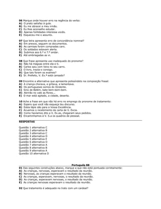 06 Marque onde houver erro na regência do verbo:
A) O prato satisfaz à gula.
B) Eu me abracei a meu irmão.
C) Eu lhes aconselho estudar.
D) Apenas futilidades interessa vocês.
E) Esqueceu-me o assunto.
07 Que letra apresenta erro de concordância nominal?
A) Em anexos, seguem os documentos.
B) As camisas foram compradas caro.
C) Os soldados estavam alerta.
D) Subimos aos 6.º e 7.º andar.
E) Até embriagadas as vi.
08 Que frase apresenta uso inadequado do pronome?
A) Não há mágoas entre ela e ti.
B) Carlos saiu com Vera no seu carro.
C) O livro, trazia-o consigo.
D) Que tais foram os exames?
E) Sr. Prefeito, V. Ex.ª está cansado?
09 Encontre a alternativa que apresenta polissíndeto na composição frasal:
A) A criança chorava, e gritava, e lamentava.
B) Os portugueses somos do Ocidente.
C) Sino de Belém, bate bem-bem-bem.
D) Abrirão no vale as flores...
E) O mar está agitado, a cidade, deserta.
10 Ache a frase em que não há erro no emprego do pronome de tratamento:
A) Espero que você não esqueça teu discurso.
B) Estes lápis são para a Vossa Excelência.
C) Acuamos o recebimento da carta de V. Excia.
D) Como havíamos dito a V. Ex.as, chegaram seus pedidos.
E) Encaminhamos à V. S.a os quadros de pessoal.
RESPOSTAS
Questão 1 alternativa C
Questão 2 alternativa B
Questão 3 alternativa C
Questão 4 alternativa D
Questão 5 alternativa E
Questão 6 alternativa D
Questão 7 alternativa A
Questão 8 alternativa B
Questão 9 alternativa A
Questão 10 alternativa D
Português 88
01 Das seguintes construções abaixo, marque a que não está pontuada corretamente:
A) As crianças, nervosas, esperavam o resultado da reunião.
B) Nervosas, as crianças esperavam o resultado da reunião.
C) As crianças, esperavam, nervosas, o resultado da reunião.
D) As crianças, esperavam nervosas, o resultado da reunião.
E) As crianças nervosas esperavam o resultado da reunião.
02 Que tratamento é adequado no trato com um cardeal?
 
