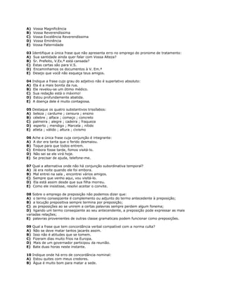 A) Vossa Magnificência
B) Vossa Reverendíssima
C) Vossa Excelência Reverendíssima
D) Vossa Eminência
E) Vossa Paternidade
03 Identifique a única frase que não apresenta erro no emprego do pronome de tratamento:
A) Sua santidade ainda quer falar com Vossa Alteza?
B) Sr. Prefeito, V.Ex.ª está cansada?
C) Estas cartas são para V.S.
D) Encaminhamos os documentos à V. Em.ª
E) Desejo que você não esqueça teus amigos.
04 Indique a frase cujo grau do adjetivo não é superlativo absoluto:
A) Ela é a mais bonita da rua.
B) Ele revelou-se um ótimo médico.
C) Sua redação está o máximo!
D) Estou profundamente abatida.
E) A doença dele é muito contagiosa.
05 Destaque os quatro substantivos trissílabos:
A) beleza ; cardume ; censura ; ensino
B) célebre ; alface ; começo ; concreto
C) palmeira ; alegre ; cadeira ; fraqueza
D) esperto ; mendigo ; Marcela ; nítido
E) atleta ; válido ; altura ; civismo
06 Ache a única frase cuja conjunção é integrante:
A) A dor era tanta que o ferido desmaiou.
B) Toque para que todos entrem.
C) Embora fosse tarde, fomos visitá-lo.
D) Não sei se ele virá hoje.
E) Se precisar de ajuda, telefone-me.
07 Qual a alternativa onde não há conjunção subordinativa temporal?
A) Já era noite quando ele foi embora.
B) Mal entrei na sala , encontrei vários amigos.
C) Sempre que venho aqui, vou visitá-lo.
D) Ela está assim desde que sua filha morreu.
E) Como ele insistisse, resolvi aceitar o convite.
08 Sobre o emprego de preposição não podemos dizer que:
A) o termo conseqüente é complemento ou adjunto do termo antecedente à preposição;
B) a locução prepositiva sempre termina por preposição;
C) as preposições ao se unirem a certas palavras sempre perdem algum fonema;
D) ligando um termo conseqüente ao seu antecendente, a preposição pode expressar as mais
variadas relações;
E) palavras provenientes de outras classe gramaticais podem funcionar como preposições.
09 Qual a frase que tem concordância verbal compatível com a norma culta?
A) Não se deve matar tantos jacarés assim.
B) Isso não é atitudes que se tomem.
C) Fizeram dias muito frios na Europa.
D) Mais de um governador participou da reunião.
E) Bate duas horas neste instante.
10 Indique onde há erro de concordância nominal:
A) Estou quites com meus credores.
B) Água é muito bom para matar a sede.
 