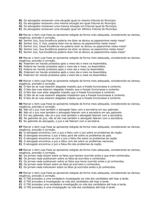 B) Os advogados receiavam uma situação igual no mesmo tribunal do Município.
C) Os advogados receavam uma mesma situação em igual tribunal do Município.
D) Os advogados receiavam uma mesma situação em tribunal igual do Município.
E) Os advogados receiavam uma situação igual em idêntico tribunal do Município.
03 Marcar o item cuja frase se apresenta redigida da forma mais adequada, considerando-se clareza,
elegância, precisão e correção.
A) Senhor Juiz, Sua Excelência poderia me dizer se deixou os papeiszinhos nesta mesa?
B) Senhor Juiz, V. Exa. poderia dizer-me se deixou os papeiszinhos neste mesa?
C) Senhor Juiz, Vossa Excelência me poderia dizer se deixou os papeizinhos nesta mesa?
D) Senhor Juiz, Sua Excelência poderia me dizer se deixou os papeizinhos nesta mesa?
E) Senhor Juiz, Sua Excelência poderia dizer-me se deixou os papeiszinhos nesta mesa?
04 Marcar o item cuja frase se apresenta redigida da forma mais adequada, considerando-se clareza,
elegância, precisão e correção.
A) Poderiam ter havido protestos após o meio-dia e meio na Assembléia.
B) Poderia ter havido protestos após o meio-dia e meia, na Assembléia.
C) Poderia ter havido protestos após o meio dia e meia na Assembléia.
D) Poderiam ter havido protestos após o meio dia e meio na Assembléia.
E) Poderiam ter havido protestos após o meio-dia e meia na Assembléia.
05 Marcar o item cuja frase se apresenta redigida da forma mais adequada, considerando-se clareza,
elegância, precisão e correção.
A) O fato de as ruas estarem alagadas impediu que a freada funcionasse à contento.
B) O fato das ruas estarem alagadas impediu que a freiada funcionasse a contento.
C) O fato das ruas estar alagadas impediu que a freada funcionasse a contento.
D) O fato de as ruas estarem alagadas impediram que a freiada funcionasse à contento.
E) O fato de as ruas estarem alagadas impediu que a freada funcionasse a contento.
06 Marcar o item cuja frase se apresenta redigida da forma mais adequada, considerando-se clareza,
elegância, precisão e correção.
A) Não só o juiz mas também o advogado falou com a secretária em seu gabinete.
B) Não só o juiz mas também o advogado falaram com a secretária em seu gabinete.
C) Em seu gabinete, não só o juiz mas também o advogado falaram com a secretária.
D) No gabinete do juiz, não só ele mas também o advogado falaram com a secretária.
E) No gabinete do advogado, o juiz e ele falaram com a secretária.
07 Marcar o item cuja frase se apresenta redigida da forma mais adequada, considerando-se clareza,
elegância, precisão e correção.
A) O advogado encontrou com o juiz e falou com o juiz sobre os problemas da nação.
B) O advogado encontrou o juiz e falou para ele sobre os problemas do país.
C) O advogado encontrou-se com o juiz e falou-lhe sobre os problemas da nação.
D) O advogado encontrou o juiz e falou com ele sobre os problemas nacionais.
E) O advogado encontrou o juiz e falou-lhe dos problemas da nação.
08 Marcar o item cuja frase se apresenta redigida da forma mais adequada, considerando-se clareza,
elegância, precisão e correção.
A) Os jornais nada diziam sobre os fatos que haviam ocorrido antes e que eram conhecidos.
B) Os jornais nada publicavam sobre os fatos já ocorridos e conhecidos.
C) Os jornais nada publicavam sobre os fatos que havia ocorrido antes e já conhecidos.
D) Os jornais nada diziam sobre os fatos já ocorridos e conhecidos.
E) Os jornais nada noticiavam sobre os fatos já ocorridos antes e já conhecidos.
09 Marcar o item cuja frase se apresenta redigida da forma mais adequada, considerando-se clareza,
elegância, precisão e correção.
A) O TSE procedeu a uma verdadeira investigação na vida dos candidatos até hoje a tarde.
B) O TSE procedeu à investigação na vida dos candidatos até hoje a tarde.
C) O TSE procedeu uma verdadeira investigação na vida dos candidatos até hoje a tarde.
D) O TSE procedeu à uma investigação na vida dos candidatos até hoje à tarde.
 