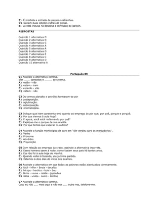 C) É proibida a entrada de pessoas estranhas.
D) Saíram duas edições extras do jornal.
E) Já está inclusa na despesa a comissão do garçon.
RESPOSTAS
Questão 1 alternativa D
Questão 2 alternativa D
Questão 3 alternativa C
Questão 4 alternativa A
Questão 5 alternativa A
Questão 6 alternativa D
Questão 7 alternativa E
Questão 8 alternativa C
Questão 9 alternativa D
Questão 10 alternativa A
Português 89
01 Assinale a alternativa correta.
Eles ____ cansados e _____ ao cinema.
A) estão - vão
B) estam - vam
C) estavão - vão
D) estam - vão
02 Os termos planalto e petróleo formaram-se por
A) justaposição.
B) aglutinação.
C) sobreposição.
D) onomatopéia.
03 Indique qual item apresenta erro quanto ao emprego do por que, por quê, porque e porquê.
A) Por que viemos à aula hoje?
B) E agora, você está reclamando por quê?
C) Explique-me o porque de sua revolta.
D) Por que temos que esperar os outros?
04 Assinale a função morfológica de caro em ''Ele vendeu caro as mercadorias''.
A) Verbo
B) Pronome
C) Advérbio
D) Preposição
05 Com relação ao emprego da crase, assinale a alternativa incorreta.
A) Esses homens saem à noite, como faziam seus pais há tantos anos.
B) Ela não foi à aula hoje de manhã.
C) Quando voltei à fazenda, ela já tinha partido.
D) Estamos à dois dias do início dos exames.
06 Assinale a alternativa em que todas as palavras estão acentuadas corretamente.
A) fútil - hífen - ânsia - decaído
B) bíceps - heróico - boia - bau
C) tênis - reune - caíste - japonêsa
D) idéia - urubú - suíno - ênclise
07 Assinale a alternativa correta.
Caso eu não ..... mais aqui e não nos ..... outra vez, telefone-me.
 