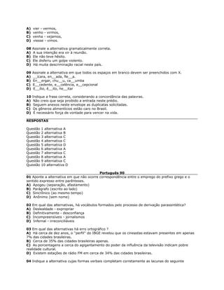 A) vier - vermos,
B) venho - virmos,
C) venha - vejamos,
D) viesse - vimos.
08 Assinale a alternativa gramaticalmente correta.
A) A sua intenção era vir à reunião.
B) Ele não teve hêsito.
C) Ele disferiu um golpe violento.
D) Há muita descriminação racial neste país.
09 Assinale a alternativa em que todos os espaços em branco devem ser preenchidos com X.
A) __ícara, en__ada, fle__a.
B) En__ergar, chu__u, ca__umba
C) E__cedente, e__celência, e__cepcional
D) E__ílio, ê__ito, he__itar
10 Indique a frase correta, considerando a concordância das palavras.
A) Não creio que seja proibido a entrada neste prédio.
B) Seguem anexos neste envelope as duplicatas solicitadas.
C) Os gêneros alimentícios estão caro no Brasil.
D) É necessário força de vontade para vencer na vida.
RESPOSTAS
Questão 1 alternativa A
Questão 2 alternativa B
Questão 3 alternativa C
Questão 4 alternativa C
Questão 5 alternativa D
Questão 6 alternativa A
Questão 7 alternativa C
Questão 8 alternativa A
Questão 9 alternativa C
Questão 10 alternativa D
Português 90
01 Aponte a alternativa em que não ocorre correspondência entre o emprego do prefixo grego e o
sentido expresso entre parênteses.
A) Apogeu (separação, afastamento)
B) Parágrafo (escrito ao lado)
C) Sincrônico (ao mesmo tempo)
D) Anônimo (sem nome)
02 Em qual das alternativas, há vocábulos formados pelo processo de derivação parassintética?
A) Deslealdade - expropriar
B) Definitivamente - desconfiança
C) Incompreensíveis - jornalismos
D) Infernal - irreconciliáveis
03 Em qual das alternativas há erro ortográfico ?
A) Há cerca de dez anos, o ''perfil'' do IBGE revelou que os cineastas estavam presentes em apenas
7% das cidades brasileiras.
B) Cerca de 35% das cidades brasileiras apenas.
C) As porcentagens a cerca do agigantamento do poder da influência da televisão indicam pobre
realidade cultural.
D) Existem estações de rádio FM em cerca de 34% das cidades brasileiras.
04 Indique a alternativa cujas formas verbais completam corretamente as lacunas do seguinte
 