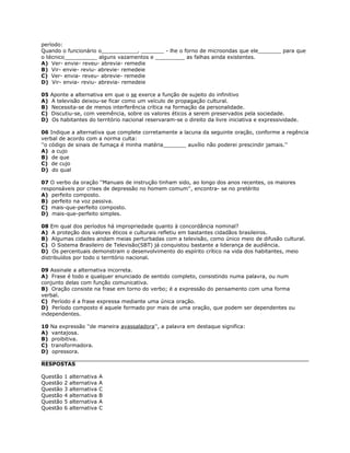 período:
Quando o funcionário o___________, _______ - lhe o forno de microondas que ele_______ para que
o técnico__________ alguns vazamentos e _________ as falhas ainda existentes.
A) Ver- envie- reveu- abrevia- remedie
B) Vir- envie- reviu- abrevie- remedeie
C) Ver- envia- reveu- abrevie- remedie
D) Vir- envia- reviu- abrevia- remedeie
05 Aponte a alternativa em que o se exerce a função de sujeito do infinitivo
A) A televisão deixou-se ficar como um veículo de propagação cultural.
B) Necessita-se de menos interferência crítica na formação da personalidade.
C) Discutiu-se, com veemência, sobre os valores éticos a serem preservados pela sociedade.
D) Os habitantes do território nacional reservaram-se o direito da livre iniciativa e expressividade.
06 Indique a alternativa que complete corretamente a lacuna da seguinte oração, conforme a regência
verbal de acordo com a norma culta:
''o código de sinais de fumaça é minha matéria_______ auxílio não poderei prescindir jamais.''
A) a cujo
B) de que
C) de cujo
D) do qual
07 O verbo da oração ''Manuais de instrução tinham sido, ao longo dos anos recentes, os maiores
responsáveis por crises de depressão no homem comum'', encontra- se no pretérito
A) perfeito composto.
B) perfeito na voz passiva.
C) mais-que-perfeito composto.
D) mais-que-perfeito simples.
08 Em qual dos períodos há impropriedade quanto à concordância nominal?
A) A proteção dos valores éticos e culturais refletiu em bastantes cidadãos brasileiros.
B) Algumas cidades andam meias perturbadas com a televisão, como único meio de difusão cultural.
C) O Sistema Brasileiro de Televisão(SBT) já conquistou bastante a liderança de audiência.
D) Os percentuais demonstram o desenvolvimento do espírito crítico na vida dos habitantes, meio
distribuídos por todo o território nacional.
09 Assinale a alternativa incorreta.
A) Frase é todo e qualquer enunciado de sentido completo, consistindo numa palavra, ou num
conjunto delas com função comunicativa.
B) Oração consiste na frase em torno do verbo; é a expressão do pensamento com uma forma
verbal.
C) Período é a frase expressa mediante uma única oração.
D) Período composto é aquele formado por mais de uma oração, que podem ser dependentes ou
independentes.
10 Na expressão ''de maneira avassaladora'', a palavra em destaque significa:
A) vantajosa.
B) proibitiva.
C) transformadora.
D) opressora.
RESPOSTAS
Questão 1 alternativa A
Questão 2 alternativa A
Questão 3 alternativa C
Questão 4 alternativa B
Questão 5 alternativa A
Questão 6 alternativa C
 