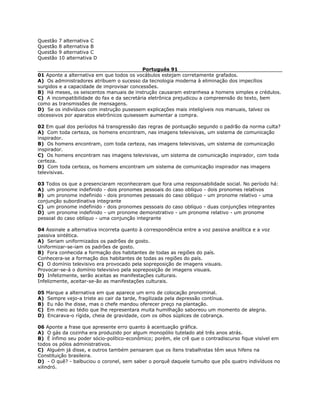 Questão 7 alternativa C
Questão 8 alternativa B
Questão 9 alternativa C
Questão 10 alternativa D
Português 91
01 Aponte a alternativa em que todos os vocábulos estejam corretamente grafados.
A) Os administradores atribuem o sucesso da tecnologia moderna à eliminação dos impecílios
surgidos e a capacidade de improvisar concessões.
B) Há meses, os seiscentos manuais de instrução causaram estranhesa a homens simples e crédulos.
C) A incompatibilidade do fax e da secretária eletrônica prejudicou a compreensão do texto, bem
como as transmissões de mensagens.
D) Se os indivíduos com instrução pusessem explicações mais inteligíveis nos manuais, talvez os
obcessivos por aparatos eletrônicos quisessem aumentar a compra.
02 Em qual dos períodos há transgressão das regras de pontuação segundo o padrão da norma culta?
A) Com toda certeza, os homens encontram, nas imagens televisivas, um sistema de comunicação
inspirador.
B) Os homens encontram, com toda certeza, nas imagens televisivas, um sistema de comunicação
inspirador.
C) Os homens encontram nas imagens televisivas, um sistema de comunicação inspirador, com toda
certeza.
D) Com toda certeza, os homens encontram um sistema de comunicação inspirador nas imagens
televisivas.
03 Todos os que a presenciaram reconheceram que fora uma responsabilidade social. No período há:
A) um pronome indefinido - dois pronomes pessoais do caso oblíquo - dois pronomes relativos
B) um pronome indefinido - dois pronomes pessoais do caso oblíquo - um pronome relativo - uma
conjunção subordinativa integrante
C) um pronome indefinido - dois pronomes pessoais do caso oblíquo - duas conjunções integrantes
D) um pronome indefinido - um pronome demonstrativo - um pronome relativo - um pronome
pessoal do caso oblíquo - uma conjunção integrante
04 Assinale a alternativa incorreta quanto à correspondência entre a voz passiva analítica e a voz
passiva sintética.
A) Seriam uniformizados os padrões de gosto.
Uniformizar-se-iam os padrões de gosto.
B) Fora conhecida a formação dos habitantes de todas as regiões do país.
Conhecera-se a formação dos habitantes de todas as regiões do país.
C) O domínio televisivo era provocado pela sopreposição de imagens visuais.
Provocar-se-á o domínio televisivo pela sopreposição de imagens visuais.
D) Infelizmente, serão aceitas as manifestações culturais.
Infelizmente, aceitar-se-ão as manifestações culturais.
05 Marque a alternativa em que aparece um erro de colocação pronominal.
A) Sempre vejo-a triste ao cair da tarde, fragilizada pela depressão contínua.
B) Eu não lhe disse, mas o chefe mandou oferecer preço na plantação.
C) Em meio ao tédio que lhe representara muita humilhação saboreou um momento de alegria.
D) Encarava-o rígida, cheia de gravidade, com os olhos súplices de cobrança.
06 Aponte a frase que apresente erro quanto à acentuação gráfica.
A) O gás da cozinha era produzido por algum monopólio tutelado até três anos atrás.
B) É ínfimo seu poder sócio-político-econômico; porém, ele crê que o contradiscurso fique visível em
todos os pólos administrativos.
C) Alguém já disse, e outros também pensaram que os ítens trabalhistas têm seus hifens na
Constituição brasileira.
D) - O quê? - balbuciou o coronel, sem saber o porquê daquele tumulto que pôs quatro indivíduos no
xilindró.
 