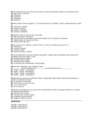 03 A propriedade que um termo tem de assumir várias significações conforme o contexto em que
aparece, dá-se o nome de
A) antonímia.
B) semântica
C) polissemia
D) morfema
04 Nas orações ''Deus lhe pague'' e ''Foi preciso dizer-lhe a verdade'', temos, respectivamente, casos
de
A) mesóclise e próclise
B) próclise e ênclise
C) ênclise e mesóclise
D) próclise e mesóclise
05 Aponte a frase construída com incorreção
A) Não me lembro o seu nome.
B) A pseudo-vítima manifestou a sua contrariedade com o resultado do processo.
C) Esqueci todos os meus documentos.
D) Nossas idéias são afins.
06 De acordo com a regência, o verbo ''amar'' na frase ''Os criados amavam-na.'' é
A) intransitivo
B) transitivo indireto
C) transitivo direto
D) transitivo direto e indireto
07 A única alternativa correta a respeito do período ''Imagina que para agradar-lhes é preciso ter
qualidades acima do vulgar.'' É que
A) apresenta quatro orações
B) apresenta três orações
C) apresenta duas orações
D) é composto por coordenação e subordinação
08 Assinale a alternativa que completa a frase :
Na _________ plenária estudou-se a _________ de direitos territoriais a ___________.
A) sessão - cessão - estrangeiros
B) seção - cessão - estrangeiros
C) secção - sessão - extrangeiros.
D) sessão - seção - extrangeiros.
09 Segundo as normas do vocabulário oficial, a separação silábica está corretamente efetuada em
ambos os vocábulos da opção
A) to-cas-sem; res-pon-dia.
B) mer-ce-ná-rio; co-in-ci-di-am.
C) ru-i-vo; pe-rí-o-do.
D) do-is; pau-sas.
10 Aponte a alternativa em que não ocorre correspondência entre o emprego do prefixo e o sentido
expresso entre parênteses.
A) anônimo (sem nome).
B) sincrônico (ao mesmo tempo).
C) parágrafo (escrito ao lado).
D) apogeu (no alto da terra).
RESPOSTAS
Questão 1 alternativa C
Questão 2 alternativa D
Questão 3 alternativa C
 