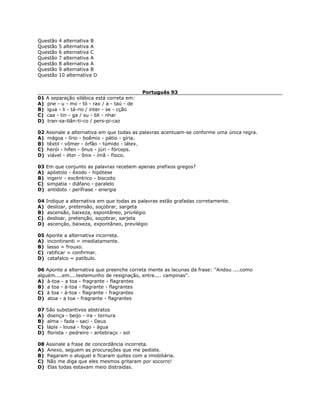 Questão 4 alternativa B
Questão 5 alternativa A
Questão 6 alternativa C
Questão 7 alternativa A
Questão 8 alternativa A
Questão 9 alternativa B
Questão 10 alternativa D
Português 93
01 A separação silábica está correta em:
A) pne - u - mo - tó - rax / a - taú - de
B) igua - li - tá-rio / inter - se - cção
C) caa - tin - ga / su - bli - nhar
D) tran-sa-tlân-ti-co / pers-pi-caz
02 Assinale a alternativa em que todas as palavras acentuam-se conforme uma única regra.
A) mágoa - lírio - boêmio - pátio - gíria.
B) têxtil - vômer - órfão - túmido - látex.
C) herói - hífen - ônus - júri - fórceps.
D) viável - éter - ônix - ímã - físico.
03 Em que conjunto as palavras recebem apenas prefixos gregos?
A) apóstolo - êxodo - hipótese
B) ingerir - excêntrico - biscoito
C) simpatia - diáfano - paralelo
D) antídoto - perífrase - energia
04 Indique a alternativa em que todas as palavras estão grafadas corretamente.
A) deslizar, pretensão, soçobrar, sargeta
B) ascensão, baixeza, espontâneo, privilégio
C) deslisar, pretenção, soçobrar, sarjeta
D) ascenção, baixeza, expontâneo, previlégio
05 Aponte a alternativa incorreta.
A) incontinenti = imediatamente.
B) lasso = frouxo.
C) ratificar = confirmar.
D) catafalco = patíbulo.
06 Aponte a alternativa que preenche correta mente as lacunas da frase: ''Andou ....como
alguém....em....testemunho de resignação, entre.... campinas''.
A) à-toa - a toa - fragrante - flagrantes
B) a toa - à-toa - flagrante - flagrantes
C) à toa - à-toa - flagrante - fragrantes
D) atoa - a toa - fragrante - flagrantes
07 São substantivos abstratos
A) doença - beijo - ira - ternura
B) alma - fada - saci - Deus
C) lápis - lousa - fogo - água
D) florista - pedreiro - antebraço - sol
08 Assinale a frase de concordância incorreta.
A) Anexo, seguem as procurações que me pediste.
B) Pagaram o aluguel e ficaram quites com a imobiliária.
C) Não me diga que eles mesmos gritaram por socorro!
D) Elas todas estavam meio distraídas.
 