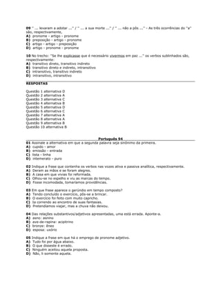 09 '' ... levaram a adotar ...'' / '' ... a sua morte ...'' / '' ... não a pôs ...'' - As três ocorrências do ''a''
são, respectivamente,
A) pronome - artigo - pronome
B) preposição - artigo - pronome
C) artigo - artigo - preposição
D) artigo - pronome - pronome
10 No trecho: ''Se lhe explicasse que é necessário vivermos em paz ...'' os verbos sublinhados são,
respectivamente:
A) transitivo direto, transitivo indireto
B) transitivo direto e indireto, intransitivo
C) intransitivo, transitivo indireto
D) intransitivo, intransitivo
RESPOSTAS
Questão 1 alternativa D
Questão 2 alternativa A
Questão 3 alternativa C
Questão 4 alternativa B
Questão 5 alternativa D
Questão 6 alternativa C
Questão 7 alternativa A
Questão 8 alternativa A
Questão 9 alternativa B
Questão 10 alternativa B
Português 94
01 Assinale a alternativa em que a segunda palavra seja sinônimo da primeira.
A) cupido - amor
B) emissão - entrada
C) lista - linha
D) intemerato - puro
02 Indique a frase que contenha os verbos nas vozes ativa e passiva analítica, respectivamente.
A) Deram as mãos e se foram alegres.
B) A casa em que vivias foi reformada.
C) Olhou-se no espelho e viu as marcas do tempo.
D) Fosse incomodada, tomaríamos providências.
03 Em que frase aparece o gerúndio em tempo composto?
A) Tendo concluído o exercício, pôs-se a brincar.
B) O exercício foi feito com muito capricho.
C) Ia correndo ao encontro de suas fantasias.
D) Pretendíamos viajar, mas a chuva não deixou.
04 Das relações substantivos/adjetivos apresentadas, uma está errada. Aponte-a.
A) asno: asnino
B) ave-de-rapina: acipitrino
C) bronze: êneo
D) esposa: uxório
05 Indique a frase em que há o emprego de pronome adjetivo.
A) Tudo foi por água abaixo.
B) O que disseste é errado.
C) Ninguém aceitou aquela proposta.
D) Não, li somente aquela.
 