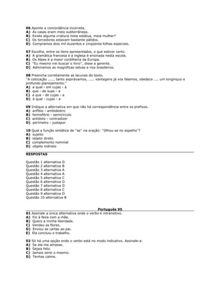 06 Aponte a concordância incorreta.
A) As casas eram meio subterrâneas.
B) Existe alguma criatura meia estátua, meia mulher?
C) Os torcedores estavam bastante pálidos.
D) Compramos dois mil duzentos e cinqüenta folhas especiais.
07 Escolha, entre os itens apresentados, o que estiver certo.
A) A gramática francesa e a inglesa é ensinada nesta escola.
B) Os Alpes é a maior cordilheira da Europa.
C) ''Eu mesmo irei buscar o livro'', disse a gerente.
D) Admiramos as magníficas selvas e rios brasileiros.
08 Preencha corretamente as lacunas do texto.
''A colocação ...... tanto aspirávamos, ..... vantagens já vos falamos, obedece .... um longínquo e
profundo planejamento.''
A) a qual - em cujas - à
B) que - de suas - a
C) a que - de cujas - a
D) à qual - cujas - a
09 Indique a alternativa em que não há correspondência entre os prefixos.
A) anfíbio - ambidestro
B) hemisfério - semicírculo
C) antídoto - contradizer
D) perímetro - justapor
10 Qual a função sintática de ''se'' na oração: ''Olhou-se no espelho''?
A) sujeito
B) objeto direto
C) complemento nominal
D) objeto indireto
RESPOSTAS
Questão 1 alternativa D
Questão 2 alternativa B
Questão 3 alternativa A
Questão 4 alternativa A
Questão 5 alternativa C
Questão 6 alternativa D
Questão 7 alternativa D
Questão 8 alternativa C
Questão 9 alternativa D
Questão 10 alternativa B
Português 95
01 Assinale a única alternativa onde o verbo é intransitivo.
A) Foi à feira com a mãe.
B) Quero a minha liberdade.
C) Vendeu as flores.
D) Enviou as cartas ao pai.
E) Ela concluiu o trabalho.
02 Só há uma opção onde o verbo está no modo indicativo. Assinale-a:
A) Se ela me amasse.
B) Sejais feliz.
C) Jamais serei o mesmo.
D) Tenhas calma.
 
