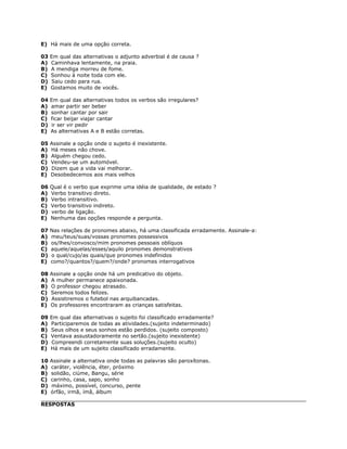 E) Há mais de uma opção correta.
03 Em qual das alternativas o adjunto adverbial é de causa ?
A) Caminhava lentamente, na praia.
B) A mendiga morreu de fome.
C) Sonhou à noite toda com ele.
D) Saiu cedo para rua.
E) Gostamos muito de vocês.
04 Em qual das alternativas todos os verbos são irregulares?
A) amar partir ser beber
B) sonhar cantar por sair
C) ficar beijar viajar cantar
D) ir ser vir pedir
E) As alternativas A e B estão corretas.
05 Assinale a opção onde o sujeito é inexistente.
A) Há meses não chove.
B) Alguém chegou cedo.
C) Vendeu-se um automóvel.
D) Dizem que a vida vai melhorar.
E) Desobedecemos aos mais velhos
06 Qual é o verbo que exprime uma idéia de qualidade, de estado ?
A) Verbo transitivo direto.
B) Verbo intransitivo.
C) Verbo transitivo indireto.
D) verbo de ligação.
E) Nenhuma das opções responde a pergunta.
07 Nas relações de pronomes abaixo, há uma classificada erradamente. Assinale-a:
A) meu/teus/suas/vossas pronomes possessivos
B) os/lhes/convosco/mim pronomes pessoais oblíquos
C) aquele/aquelas/esses/aquilo pronomes demonstrativos
D) o qual/cujo/as quais/que pronomes indefinidos
E) como?/quantos?/quem?/onde? pronomes interrogativos
08 Assinale a opção onde há um predicativo do objeto.
A) A mulher permanece apaixonada.
B) O professor chegou atrasado.
C) Seremos todos felizes.
D) Assistiremos o futebol nas arquibancadas.
E) Os professores encontraram as crianças satisfeitas.
09 Em qual das alternativas o sujeito foi classificado erradamente?
A) Participaremos de todas as atividades.(sujeito indeterminado)
B) Seus olhos e seus sonhos estão perdidos. (sujeito composto)
C) Ventava assustadoramente no sertão.(sujeito inexistente)
D) Compreendi corretamente suas soluções.(sujeito oculto)
E) Há mais de um sujeito classificado erradamente.
10 Assinale a alternativa onde todas as palavras são paroxítonas.
A) caráter, violência, éter, próximo
B) solidão, ciúme, Bangu, série
C) carinho, casa, sapo, sonho
D) máximo, possível, concurso, pente
E) órfão, irmã, ímã, álbum
RESPOSTAS
 