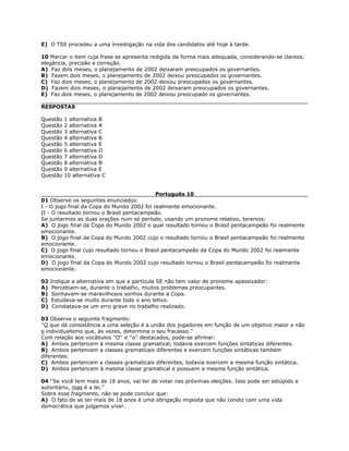 E) O TSE procedeu a uma investigação na vida dos candidatos até hoje à tarde.
10 Marcar o item cuja frase se apresenta redigida da forma mais adequada, considerando-se clareza,
elegância, precisão e correção.
A) Faz dois meses, o planejamento de 2002 deixaram preocupados os governantes.
B) Fazem dois meses, o planejamento de 2002 deixou preocupados os governantes.
C) Faz dois meses, o planejamento de 2002 deixou preocupados os governantes.
D) Fazem dois meses, o planejamento de 2002 deixaram preocupados os governantes.
E) Faz dois meses, o planejamento de 2002 deixou preocupado os governantes.
RESPOSTAS
Questão 1 alternativa B
Questão 2 alternativa A
Questão 3 alternativa C
Questão 4 alternativa B
Questão 5 alternativa E
Questão 6 alternativa D
Questão 7 alternativa D
Questão 8 alternativa B
Questão 9 alternativa E
Questão 10 alternativa C
Português 10
01 Observe os seguintes enunciados:
I - O jogo final da Copa do Mundo 2002 foi realmente emocionante.
II - O resultado tornou o Brasil pentacampeão.
Se juntarmos as duas orações num só período, usando um pronome relativo, teremos:
A) O jogo final da Copa do Mundo 2002 o qual resultado tornou o Brasil pentacampeão foi realmente
emocionante.
B) O jogo final da Copa do Mundo 2002 cujo o resultado tornou o Brasil pentacampeão foi realmente
emocionante.
C) O jogo final cujo resultado tornou o Brasil pentacampeão da Copa do Mundo 2002 foi realmente
emocionante.
D) O jogo final da Copa do Mundo 2002 cujo resultado tornou o Brasil pentacampeão foi realmente
emocionante.
02 Indique a alternativa em que a partícula SE não tem valor de pronome apassivador:
A) Percebiam-se, durante o trabalho, muitos problemas preocupantes.
B) Sonhavam-se maravilhosos sonhos durante a Copa.
C) Estudava-se muito durante todo o ano letivo.
D) Constatava-se um erro grave no trabalho realizado.
03 Observe o seguinte fragmento:
''O que dá consistência a uma seleção é a união dos jogadores em função de um objetivo maior e não
o individualismo que, às vezes, determina o seu fracasso.''
Com relação aos vocábulos ''O'' e ''o'' destacados, pode-se afirmar:
A) Ambos pertencem à mesma classe gramatical, todavia exercem funções sintáticas diferentes.
B) Ambos pertencem a classes gramaticais diferentes e exercem funções sintáticas também
diferentes.
C) Ambos pertencem a classes gramaticais diferentes, todavia exercem a mesma função sintática.
D) Ambos pertencem à mesma classe gramatical e possuem a mesma função sintática.
04 ''Se você tem mais de 18 anos, vai ter de votar nas próximas eleições. Isso pode ser estúpido e
autoritário, mas é a lei.''
Sobre esse fragmento, não se pode concluir que:
A) O fato de se ter mais de 18 anos é uma obrigação imposta que não condiz com uma vida
democrática que julgamos viver.
 