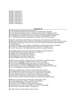 Questão 1 alternativa A
Questão 2 alternativa C
Questão 3 alternativa B
Questão 4 alternativa D
Questão 5 alternativa A
Questão 6 alternativa D
Questão 7 alternativa D
Questão 8 alternativa E
Questão 9 alternativa A
Questão 10 alternativa C
Português 96
01 Está correta a grafia de todas as palavras em:
A) A reivindicada exumação da vítima sequer foi analisada pelo magistrado.
B) Sem maiores preambulos, pôs-se a vosciferar injúrias contra o indefeso escrivão.
C) Obsecado pelo cumprimento das leis, é incapaz de considerar a falibilidade da justiça.
D) A neglijência na aplicação da lei ocorre em relação aos previlegiados de sempre.
E) A impunidade dos ricos é insultosa diante da rigidez consernente aos pobres.
02 Quanto ao emprego de abreviaturas e de maiúsculas, está inteiramente correta a frase:
A) Não se entende que a Comp. que fornece eletricidade aumente sem aviso as txs. de seus serviços.
B) Não cabe ao estado agir como uma s/a, mas como a principal Instância de representação dos
interesses públicos.
C) Abriram-se vagas no Minis. público, em obediência à determinação da Procur. Estadual.
D) A Medicina e a Matemática desenvolveram-se bastante na antiga U.R.S.S.
E) Na intr. de seu livro, o eminente Autor valeu-se de uma citação Horaciana.
03 A partição silábica ocorre de modo correto em todas as seguintes palavras:
A) ADJUN-ÇÃO; MIS-CE-LÂ-NE-A; OBS-TRU-CI-O-NIS-MO
B) SOR-RI-A; CO-O-PE-RAR; HE-RO-ÍS-MO
C) PERS-PI-CÁ-CI-A; DI-SSÍ-DIO; RÍ-TMI-CO
D) DIS-PERS-ÃO; IG-NÓ-BIL; VA-LEN-TIA
E) RE-PU-GNÂN-CI-A; FLU-Í-DO; CIR-CUI-TO
04 Está correto e coerente o emprego do termo sublinhado no contexto da frase:
A) Se o piloto não ratificar a trajetória do vôo, haverá uma colisão.
B) Diz-se que é inamovível a pessoa que pouco ou nunca se emociona.
C) Diz-se que é um criminoso contumaz quando ele modifica seus costumes.
D) Ele é indolente, não hesita em despender esforços na realização de suas tarefas.
E) Em vez de reiterar seu julgamento, preferiu retificá-lo.
05 Quanto ao emprego dos numerais, a frase inteiramente correta é:
A) A Independência do Brasil ocorreu na terceira década do século XVIII.
B) Vovó morreu logo depois de completar seu nongen-tésimo aniversário.
C) Pouco antes das doze, na undécima hora, ele desistiu da compra.
D) Como são seis os herdeiros, caberá a cada um o sêxtuplo das ações.
E) Ele inverteu a ordem correta dos capítulos, colocando o LXIV depois do LXIII.
06 Quanto ao emprego da forma sublinhada, está correta a frase:
A) A razão porque ele se absteve compete a ele esclarecer.
B) Sem mais nem porque, ele resolveu nos deixar.
C) Recusou-se a nos esclarecer o por quê da sua decisão.
D) Que ele renunciou, todo mundo sabe, mas ninguém sabe por quê.
E) Ele se limita a responder apenas: - Por que sim...
07 Todas as formas verbais estão corretas na frase:
 