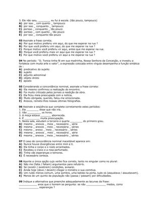 3. Ele não saiu, ________ eu fui á escola. (tão pouco, tampouco)
A) por isso _ com quanto _ tampouco
B) por isso _ conquanto _ tampouco
C) porisso _ conquanto _ tão pouco
D) porisso _ com quanto _ tão pouco
E) por isso _ conquanto tão pouco
03 Assinale a frase correta;
A) Por que motivo preferiu vim aqui, do que me esperar na rua ?
B) Por que você preferiu vim aqui, do que me esperar na rua ?
C) Porque motivo você preferiu vir aqui, antes que me esperar na rua.
D) Porque você preferiu mais vir aqui que me esperar na rua ?
E) Por que motivo você preferiu vir aqui a me esperar na rua ?
04 No período: ''D. Tonica tinha fé em sua madrinha, Nossa Senhora da Conceição, e investiu a
fortaleza com muita arte e valor'', a expressão colocada entre vírgula desempenha a função sintática
de :
A) predicativo do sujeito
B) sujeito
C) adjunto adnominal
D) objeto direto
E) aposto
05 Considerando a concordância nominal, assinale a frase correta:
A) Ela mesmo confirmou a realização do encontro.
B) Foi muito criticado pelos jornais a reedição da obra.
C) Ela ficou meia preocupada com a notícia.
D) Muito obrigada, querido, falou-me emocionada.
E) Anexos, remeto-lhes nossas últimas fotografias.
06 Assinale a seqüência que completa corretamente estes períodos:
1. Ela ________ disse que não iria.
2. Vão _________ os livros.
3. A moça estava _______ aborrecida.
4. É __________ muita preocupação.
5. Nesta sala, estudam a terceira e quarta ________ do primeiro grau.
A) mesmo _ anexos _ meia _ necessário _ série
B) mesma _ anexos _ meio _ necessária _ séries
C) mesmo _ anexo _ meio _ necessário _ séries
D) mesma _ anexos _ meio _ necessário _ série
E) mesma _ anexos _ meia _ necessário _ séries
07 O caso de concordância nominal inaceitável aparece em:
A) Nunca houve divergências entre mim e ti.
B) Ela tinha o corpo e o rosto arranhados.
C) Recebeu o cravo e a rosa perfumado.
D) Tinha vãs esperanças e temores.
E) É necessário certeza.
08 Aponte a única opção cujo verbo fica correto, tanto no singular como no plural:
A) Não me (falta / faltam) argumentos para refutá-lo.
B) Se (existir / existirem) condições, avisarei.
C) Ainda hoje (deve / devem) chegar o ministro e sua comitiva.
D) Um ruído menos comum, uma sombra, uma batida na porta, tudo os (assustava / assustavam).
E) Menos de um quinto da população não (passa / passam) por dificuldades.
09 Indique a alternativa que preenche adequadamente as lacunas da frase:
____________ anos que o homem se pergunta: se não _____________ medos, como
_____________ esperanças ?
 