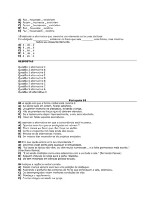 A) Faz _ houvesse _ existiriam
B) Fazem _ houvesse _ existiriam
C) Fazem _ houvessem _ existiriam
D) Faz _ houvesse _ existiria
E) Faz _ houvessem _ existiria
10 Assinale a alternativa que preenche corretamente as lacunas da frase:
Foi obrigado ___________ embarcar no trem que saía ________ onze horas, mas mostrou
____________ todos seu descontentamento.
A) a _ as _ à
B) à _ as _ à
C) a _ às _ a
D) à _ às _ a
E) a _ às _ à
RESPOSTAS
Questão 1 alternativa C
Questão 2 alternativa B
Questão 3 alternativa E
Questão 4 alternativa E
Questão 5 alternativa D
Questão 6 alternativa B
Questão 7 alternativa C
Questão 8 alternativa C
Questão 9 alternativa A
Questão 10 alternativa C
Português 98
01 A opção em que a forma verbal está correta é:
A) Se pores tudo em ordem, ficarei satisfeito.
B) O superior interveio na discussão, evitando a briga.
C) Não se premiam os fracos que só obteram derrotas.
D) Se a testemunha depor favoravelmente, o réu será absolvido.
E) Disse ser falsas aquelas assinaturas.
02 Assinale a alternativa em que a concordância está incorreta.
A) Quantos anos faz que os ecologistas se reúnem ?
B) Cinco meses vai fazer que não chove no sertão.
C) Cento e cinqüenta mil reais ainda são pouco.
D) Precisa-se de alternativas viáveis.
E) Em nossos dias necessita-se de projetos arrojados.
03 Em que opção ocorre erro de concordância ?
A) Devemos estar alerta para qualquer eventualidade.
B) ''Às vezes as idéias não vêm, ou vêm muito numerosas _ e a folha permanece meia escrita.''
(Graciliano Ramos)
C) ''E só sendo múltiplos como eles estaremos com a verdade e sós.'' (Fernando Pessoa)
D) Seguem inclusos os selos para a carta-resposta.
E) Ele tem mestrado em ciências político-sociais.
04 Indique a regência verbal correta.
A) Desde criança sempre aspirava uma posição de destaque.
B) Aspirando o perfume das centenas de flores que enfeitavam a sala, desmaiou.
C) Os desempregados visam melhores condições de vida.
D) Obedeça o regulamento.
E) O noivo chegou atrasado na igreja.
 