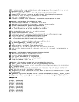 05 Em todas as opções, a expressão destacada está empregada corretamente, conforme as normas
cultas da língua padrão, exceto em :
A) O verso a que se refere o poeta é mais belo, mais variado e mais imprevisto.
B) Acataremos as ordens do Presidente, de cuja probidade não temos o direito de duvidar.
C) Encontrei um amigo de infância cujo nome não me lembrava.
D) Aqui está a foto a que me referi.
E) O projeto a que estão dando andamento é incompatível com as tradições da firma.
06 Assinale a alternativa que apresenta erro de grafia:
A) O policial morrera na favela, no cumprimento do seu dever.
B) Apanhado em flagrante, o homem começou a suar, sem dar explicações.
C) Um dos acusados resolveu, delatar os outros cúmplices.
D) Sua presença não foi impecilho na realização dos meus planos.
E) Por causa da infiltração, as paredes precisavam de conserto.
07 Marque a opção em que ocorre erro de regência nominal.
A) O plano tem de ser benéfico ao povo.
B) Infelizmente, com base neste currículo, a candidata ainda não está apta para o cargo.
C) Aquele que se mostra ávido à sabedoria enriquece sua alma.
D) Sempre tivestes ânsia por adquirir novos conhecimentos.
E) É um profissional que está sempre alheio da situação.
08 A frase em que o uso do sinal indicativo da crase está incorreta é:
A) Os candidatos estavam à espera de uma vaga.
B) Viajou à Londres a fim de rever parentes de sua mãe.
C) Àquele jornalista é atribuída a melhor versão do fato.
D) Já passei por uma situação análoga à que você está vivendo atualmente.
E) Suas previsões não deixaram de ter razão, pois à uma hora da madrugada é um perigo andar a
pé, sozinho.
09 Assinale a alternativa em que aparece predicado verbo-nominal:
A) ''Nesse samba te proclamo majestade do universo.''
B) O homem doou os agasalhos aos necessitados.
C) Após o toque permaneceram na sala os alunos.
D) ''Brasil és no teu berço dourado o índio civilizado.''
E) ''Lutar com palavras é a luta mais vã.''
10 Assinale a alternativa em que a vírgula foi empregada incorretamente.
A) ''Deus é contra a guerra, mas fica do lado de quem atira bem.''(Voltarie)
B) ''Se você quer que as pessoas pensem que você é muito inteligente, simplesmente concorde com
elas.'' (Provérbio judaico)
C) ''De qualquer maneira, case-se; se conseguir, uma boa esposa você será feliz; se arranjar uma
esposa ruim você se, tornará um filósofo.'' (Sócrates)
D) ''No tronco mais verde, que no prado houvesse, Amor me mandou seu nome escrevesse.'' (Tomás
Antônio Gonzaga)
E) ''Mais longe, derramados pelo vale, viam-se o monjolo, a bolandeira, o moinho, a serraria, tocados
pela água de um ribeiro que serpejava rumorejando entre as margens pedregosas.'' (José de Alencar)
RESPOSTAS
Questão 1 alternativa B
Questão 2 alternativa C
Questão 3 alternativa B
Questão 4 alternativa B
Questão 5 alternativa C
Questão 6 alternativa D
Questão 7 alternativa C
Questão 8 alternativa B
Questão 9 alternativa A
 