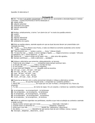 Questão 10 alternativa C
Português 99
01 Em: ''A rosa é um jardim concentrado um clarim de cor, anunciando a alvorada fogosa e o tempo
iluminado.'' (Carlos Drummond) O termo destacado é:
A) objeto direto
B) adjunto adverbial
C) predicativo do sujeito
D) adjunto adnominal
E) aposto
02 Analise, sintaticamente, o termo ''um clarim de cor'' no texto da questão anterior.
A) sujeito
B) vocativo
C) adjunto adnominal
D) adjunto adverbial
E) predicativo do sujeito
03 Entre as opções abaixo, assinale aquela em que as duas lacunas devem ser preenchidas com
indicação de crase:
A) ''A vós, ____ terra oferece seus frutos, e nada vos faltará se somente souberdes como encher
____ mãos.'' (Gibran Khalil)
B) ''Ela conduzirá uns ___ avidez e outros ___ fome.'' (Gibran Khalil)
C) ''A raiva faz mal ___ saúde, o rancor estraga o fígado, ___ mágoa envenena o coração.'' (Minutos
de Sabedoria, de C. Torres Pastorino _ p. 89)
D) Sentou-se ___ mesa e dirigiu-se ao rapaz, mas ___ esta cena não agradou.
E) Sempre caminhava ___ noite e admirava __ paisagem.
04 Indique a alternativa que preenche, adequadamente, as lacunas.
1. Trata-se de uma colega ________ companhia todos sempre sentiram bem.
2. A direção não sabe ________ trata a reunião de hoje.
3. É uma artista ________ habilidade é magnífica.
4. A sua irmã nem imagina _______ situação você se encontra.
A) em cuja _ a que _ em que _ com que
B) em cuja _ de que _ cuja _ em que
C) cuja _ de que _ em que _ cuja
D) de que _ a que _ cuja _ de que
E) a que _ em cuja _ cuja _ de que
05 Preencha as lacunas com o verbo pronominal indicado e indique a alternativa correta.
1. Ele ___________ do que fez naquela tarde. ( arrepender-se / pretérito perfeito )
2. Maria não _________________ da roupa que vai usar na festa. ( envergonhar-se / futuro do
presente)
3. Tu não _________________ do nome do rapaz. Foi um vexame. ( lembrar-se / pretérito imperfeito
)
A) se arrependeu _ se envergonhará _ te lembravas
B) me arrependeu _ se envergonha _ te lembravas
C) te arrependeu _ se envergonhava _ te lembra
D) se arrependerá _ se envergonhará _ se lembrava
E) se arrependeu _ se envergonhou _ se lembrou
06 Dentre as palavras sugeridas nos parênteses, escolha a que mais se adeqüe ao contexto e assinale
a opção correta.
1. Aquela mulher sempre agia com muita ____________. (descrição / discrição )
2. Guardei todos os alimentos na _______________. (despensa / dispensa)
3. Achei que o juiz não _______________ aquele réu. (absolveria / absorveria)
4. No último _____________ descobriu-se que somos mais de cem milhões. (censo / senso)
A) discrição _ despensa _ absorveria _ senso
 