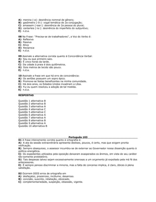 A) menina (-a): desinência nominal de gênero;
B) gasômetro (-ô-): vogal temática de 2a conjugação;
C) amassem (-sse-): desinência de 2a pessoa do plural;
D) cantaríeis (-is-): desinência do imperfeito do subjuntivo;
E) n.d.a.
08 Na Frase: ''Precisa-se de trabalhadores'', a Voz do Verbo é:
A) Reflexiva
B) Passiva
C) Ativa
D) Recíproca
E) n.d.a.
09 Assinale a alternativa correta quanto à Concordância Verbal:
A) Sou eu que primeiro saio.
B) É cinco horas da tarde.
C) Da cidade à praia é dois quilômetros.
D) Dois metros de tecido são pouco.
E) n.d.a.
10 Assinale a frase em que há erro de concordância:
A) Os sertões possuem um sopro épico.
B) Promove-se festas beneficentes na minha comunidade.
C) Há dois anos, os Estados Unidos invadiram a Líbia.
D) Fui eu quem resolveu a adoção de tal medida.
E) n.d.a.
RESPOSTAS
Questão 1 alternativa B
Questão 2 alternativa B
Questão 3 alternativa A
Questão 4 alternativa C
Questão 5 alternativa C
Questão 6 alternativa A
Questão 7 alternativa A
Questão 8 alternativa B
Questão 9 alternativa A
Questão 10 alternativa B
Português 103
01 A frase inteiramente correta quanto à ortografia é:
A) A ata da sessão extraordinária apresenta deslises, poucos, é certo, mas que exigem pronta
retificação.
B) Sempre obsequioso, o assessor incumbiu-se de externar ao Governador nossa dissenção quanto à
política energética.
C) Os expedientes utilizados pela oposição deixaram exasperados os ânimos, em vista de seu caráter
tão-somente protelatório.
D) Tais despesas talvez sejam excessivamente onerosas a um orçamento já expoliado pela má fé dos
antecessores.
E) É sempre penoso discriminar a minoria, mas a falta de concenso implica, é claro, óbices à plena
satisfação.
02 Ocorrem DOIS erros de ortografia em
A) desfaçatez, prazeiroso, incólume, desairoso.
B) concisão, suscinto, retaliação, obcecado.
C) complementariedade, suspeição, obsessão, vigente.
 