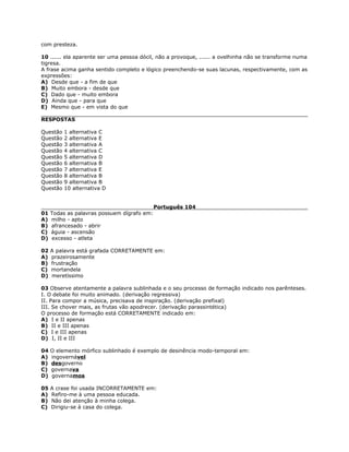 com presteza.
10 ...... ela aparente ser uma pessoa dócil, não a provoque, ...... a ovelhinha não se transforme numa
tigresa.
A frase acima ganha sentido completo e lógico preenchendo-se suas lacunas, respectivamente, com as
expressões:
A) Desde que - a fim de que
B) Muito embora - desde que
C) Dado que - muito embora
D) Ainda que - para que
E) Mesmo que - em vista do que
RESPOSTAS
Questão 1 alternativa C
Questão 2 alternativa E
Questão 3 alternativa A
Questão 4 alternativa C
Questão 5 alternativa D
Questão 6 alternativa B
Questão 7 alternativa E
Questão 8 alternativa B
Questão 9 alternativa B
Questão 10 alternativa D
Português 104
01 Todas as palavras possuem dígrafo em:
A) milho - apto
B) afrancesado - abrir
C) águia - ascensão
D) excesso - atleta
02 A palavra está grafada CORRETAMENTE em:
A) prazeirosamente
B) frustração
C) mortandela
D) meretíssimo
03 Observe atentamente a palavra sublinhada e o seu processo de formação indicado nos parênteses.
I. O debate foi muito animado. (derivação regressiva)
II. Para compor a música, precisava de inspiração. (derivação prefixal)
III. Se chover mais, as frutas vão apodrecer. (derivação parassintética)
O processo de formação está CORRETAMENTE indicado em:
A) I e II apenas
B) II e III apenas
C) I e III apenas
D) I, II e III
04 O elemento mórfico sublinhado é exemplo de desinência modo-temporal em:
A) ingovernável
B) desgoverno
C) governava
D) governamos
05 A crase foi usada INCORRETAMENTE em:
A) Refiro-me à uma pessoa educada.
B) Não dei atenção à minha colega.
C) Dirigiu-se à casa do colega.
 