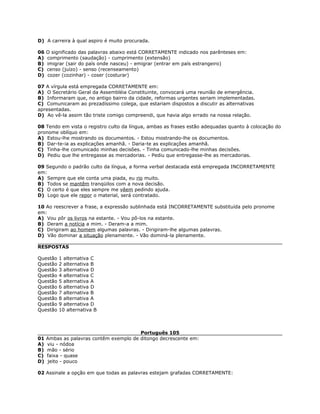 D) A carreira à qual aspiro é muito procurada.
06 O significado das palavras abaixo está CORRETAMENTE indicado nos parênteses em:
A) comprimento (saudação) - cumprimento (extensão)
B) imigrar (sair do país onde nasceu) - emigrar (entrar em país estrangeiro)
C) censo (juízo) - senso (recenseamento)
D) cozer (cozinhar) - coser (costurar)
07 A vírgula está empregada CORRETAMENTE em:
A) O Secretário Geral da Assembléia Constituinte, convocará uma reunião de emergência.
B) Informaram que, no antigo bairro da cidade, reformas urgentes seriam implementadas.
C) Comunicaram ao prezadíssimo colega, que estariam dispostos a discutir as alternativas
apresentadas.
D) Ao vê-la assim tão triste comigo compreendi, que havia algo errado na nossa relação.
08 Tendo em vista o registro culto da língua, ambas as frases estão adequadas quanto à colocação do
pronome oblíquo em:
A) Estou-lhe mostrando os documentos. - Estou mostrando-lhe os documentos.
B) Dar-te-ia as explicações amanhã. - Daria-te as explicações amanhã.
C) Tinha-lhe comunicado minhas decisões. - Tinha comunicado-lhe minhas decisões.
D) Pediu que lhe entregasse as mercadorias. - Pediu que entregasse-lhe as mercadorias.
09 Segundo o padrão culto da língua, a forma verbal destacada está empregada INCORRETAMENTE
em:
A) Sempre que ele conta uma piada, eu rio muito.
B) Todos se mantêm tranqüilos com a nova decisão.
C) O certo é que eles sempre me vêem pedindo ajuda.
D) Logo que ele repor o material, será contratado.
10 Ao reescrever a frase, a expressão sublinhada está INCORRETAMENTE substituída pelo pronome
em:
A) Vou pôr os livros na estante. - Vou pô-los na estante.
B) Deram a notícia a mim. - Deram-a a mim.
C) Dirigiram ao homem algumas palavras. - Dirigiram-lhe algumas palavras.
D) Vão dominar a situação plenamente. - Vão dominá-la plenamente.
RESPOSTAS
Questão 1 alternativa C
Questão 2 alternativa B
Questão 3 alternativa D
Questão 4 alternativa C
Questão 5 alternativa A
Questão 6 alternativa D
Questão 7 alternativa B
Questão 8 alternativa A
Questão 9 alternativa D
Questão 10 alternativa B
Português 105
01 Ambas as palavras contêm exemplo de ditongo decrescente em:
A) viu - nódoa
B) mão - sério
C) faixa - quase
D) jeito - pouco
02 Assinale a opção em que todas as palavras estejam grafadas CORRETAMENTE:
 