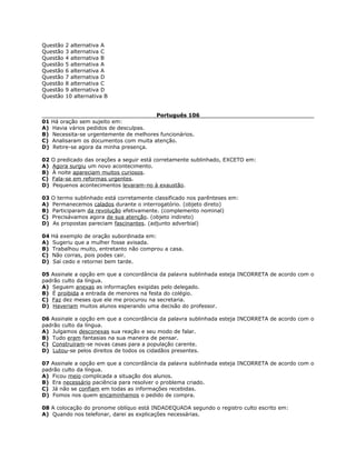 Questão 2 alternativa A
Questão 3 alternativa C
Questão 4 alternativa B
Questão 5 alternativa A
Questão 6 alternativa A
Questão 7 alternativa D
Questão 8 alternativa C
Questão 9 alternativa D
Questão 10 alternativa B
Português 106
01 Há oração sem sujeito em:
A) Havia vários pedidos de desculpas.
B) Necessita-se urgentemente de melhores funcionários.
C) Analisaram os documentos com muita atenção.
D) Retire-se agora da minha presença.
02 O predicado das orações a seguir está corretamente sublinhado, EXCETO em:
A) Agora surgiu um novo acontecimento.
B) À noite apareciam muitos curiosos.
C) Fala-se em reformas urgentes.
D) Pequenos acontecimentos levaram-no à exaustão.
03 O termo sublinhado está corretamente classificado nos parênteses em:
A) Permanecemos calados durante o interrogatório. (objeto direto)
B) Participaram da revolução efetivamente. (complemento nominal)
C) Precisávamos agora de sua atenção. (objeto indireto)
D) As propostas pareciam fascinantes. (adjunto adverbial)
04 Há exemplo de oração subordinada em:
A) Sugeriu que a mulher fosse avisada.
B) Trabalhou muito, entretanto não comprou a casa.
C) Não corras, pois podes cair.
D) Saí cedo e retornei bem tarde.
05 Assinale a opção em que a concordância da palavra sublinhada esteja INCORRETA de acordo com o
padrão culto da língua.
A) Seguem anexas as informações exigidas pelo delegado.
B) É proibida a entrada de menores na festa do colégio.
C) Faz dez meses que ele me procurou na secretaria.
D) Haveriam muitos alunos esperando uma decisão do professor.
06 Assinale a opção em que a concordância da palavra sublinhada esteja INCORRETA de acordo com o
padrão culto da língua.
A) Julgamos desconexas sua reação e seu modo de falar.
B) Tudo eram fantasias na sua maneira de pensar.
C) Construíram-se novas casas para a população carente.
D) Lutou-se pelos direitos de todos os cidadãos presentes.
07 Assinale a opção em que a concordância da palavra sublinhada esteja INCORRETA de acordo com o
padrão culto da língua.
A) Ficou meio complicada a situação dos alunos.
B) Era necessário paciência para resolver o problema criado.
C) Já não se confiam em todas as informações recebidas.
D) Fomos nos quem encaminhamos o pedido de compra.
08 A colocação do pronome oblíquo está INDADEQUADA segundo o registro culto escrito em:
A) Quando nos telefonar, darei as explicações necessárias.
 
