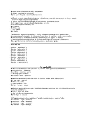 B) Que Deus acompanhe-te nessa empreitada!
C) Quem me procurou hoje cedo?
D) Só agora lhe pedi a autorização necessária
09 Tendo em vista o uso do acento grave, indicador de crase, leia atentamente os itens a seguir.
I. Dirigi-me à poucas pessoas presentes.
II. Muitas das mulheres às quais ele se referiu foram embora da cidade.
III. O rapaz negou sua contribuição à população carente.
O uso da crase está CORRETO em:
A) I apenas
B) II apenas
C) III apenas
D) II e III
10 Segundo o registro culto escrito, a vírgula está empregada INCORRETAMENTE em:
A) Acabadas as festividades da cidade, os funcionários da prefeitura serão recontratados.
B) Disseram que, diante do acontecido, restariam poucas opções às crianças.
C) Naquele momento de angústia, as famílias resolveram os problemas rapidamente.
D) A grande maioria dos homens casados, acabou ajudando a igreja.
RESPOSTAS
Questão 1 alternativa A
Questão 2 alternativa B
Questão 3 alternativa C
Questão 4 alternativa A
Questão 5 alternativa D
Questão 6 alternativa A
Questão 7 alternativa C
Questão 8 alternativa B
Questão 9 alternativa D
Questão 10 alternativa D
Português 107
01 Assinale a alternativa em que todas as palavras estão grafadas corretamente:
A) prezidio - rez - obiséquio.
B) análise - pêsames - usina.
C) fuzível - gaz - cortesia.
D) através - aliás - requizito.
02 Assinale a alternativa em que todas as palavras devem levar acento tônico:
A) veu - saci - guarani.
B) taxi - veu - saci.
C) veu - guarani - taxi.
D) taxi - benção - ardua.
03 Assinale a alternativa em que o sinal indicativo da crase tenha sido indevidamente utilizado:
A) Saí às 18:00 horas.
B) Vou à Bahia nas férias.
C) Fui com às meninas ao clube.
D) Ele fugiu às pressas.
04 As palavras que melhor substituem ''sessão musical, cortar e acelerar'' são:
A) concerto - segar - apressar.
B) concerto - cegar - apressar.
C) conserto - cegar - apressar.
D) concerto - segar - apreçar.
 