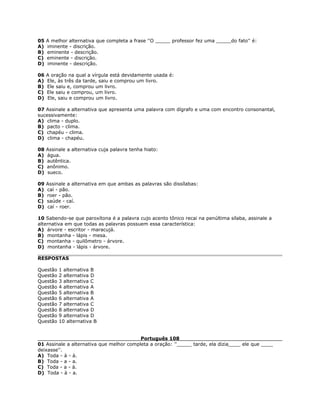 05 A melhor alternativa que completa a frase ''O _____ professor fez uma _____do fato'' é:
A) iminente - discrição.
B) eminente - descrição.
C) eminente - discrição.
D) iminente - descrição.
06 A oração na qual a vírgula está devidamente usada é:
A) Ele, às três da tarde, saiu e comprou um livro.
B) Ele saiu e, comprou um livro.
C) Ele saiu e comprou, um livro.
D) Ele, saiu e comprou um livro.
07 Assinale a alternativa que apresenta uma palavra com dígrafo e uma com encontro consonantal,
sucessivamente:
A) clima - duplo.
B) pacto - clima.
C) chapéu - clima.
D) clima - chapéu.
08 Assinale a alternativa cuja palavra tenha hiato:
A) água.
B) autêntica.
C) anônimo.
D) sueco.
09 Assinale a alternativa em que ambas as palavras são dissílabas:
A) caí - pão.
B) roer - pão.
C) saúde - caí.
D) caí - roer.
10 Sabendo-se que paroxítona é a palavra cujo acento tônico recai na penúltima sílaba, assinale a
alternativa em que todas as palavras possuem essa característica:
A) árvore - escritor - maracujá.
B) montanha - lápis - mesa.
C) montanha - quilômetro - árvore.
D) montanha - lápis - árvore.
RESPOSTAS
Questão 1 alternativa B
Questão 2 alternativa D
Questão 3 alternativa C
Questão 4 alternativa A
Questão 5 alternativa B
Questão 6 alternativa A
Questão 7 alternativa C
Questão 8 alternativa D
Questão 9 alternativa D
Questão 10 alternativa B
Português 108
01 Assinale a alternativa que melhor completa a oração: ''_____ tarde, ela dizia____ ele que ____
deixasse''.
A) Toda - à - à.
B) Toda - a - a.
C) Toda - a - à.
D) Toda - à - a.
 