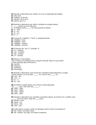 02 Assinale a alternativa que contém um erro na separação das sílabas:
A) jóia: jói-a.
B) sublime: su-bli-me.
C) diarréia: di-ar-réi-a.
D) grécia: gré-ci-a.
03 Assinale a alternativa que melhor completa as orações abaixo:
I - _____ grama do ouro está caro.
II - O religioso sentiu_____ dó muito grande do ladrão.
A) A - uma.
B) A - um.
C) O - um.
D) A - a.
04 O plural de ''cidadão'' e ''fuzil'' é, respectivamente:
A) cidadãos - fuzis.
B) cidadões - fuzis.
C) cidadões - fuzíveis.
D) cidadãos - fuzíveis.
05 O feminino de ''réu'' e ''cortesão'' é:
A) ré - cortesoa.
B) rea - cortesoa.
C) réa - cortesa.
D) ré - cortesã.
06 Observe a frase abaixo:
''Ele é mesmo um professorzinho, ninguém aprende nada em suas aulas!''
O valor expresso pelo diminutivo é:
A) carinho.
B) desprezo.
C) zombaria.
D) diminuição.
07 Assinale a alternativa cujos pronomes completam adequadamente a oração:
''Pedro comprou um livro para ______ ler, mas eu não _____ fiz''.
A) mim - lhe.
B) mim - o.
C) eu - o.
D) eu - lhe.
08 Complete a oração abaixo com a forma verbal adequada:
''Eu _____ aqui, mas você não ______''.
A) caibo - cabe.
B) cabo - cabes.
C) caibo - cabes.
D) cabo - cabe.
09 Assinale a alternativa que completa os períodos abaixo, de acordo com o padrão culto:
''_____ livros ali ontem. Hoje não ____mais''.
A) Haviam - tem.
B) Havia - há.
C) Havia - tem.
D) Tem - tem.
10 A alternativa na qual o verbo em destaque está no futuro do presente é:
A) Ele ''voltou'' do clube ontem.
B) Ele ''voltaria'' do clube, se tivesse companhia.
 