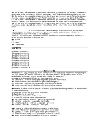 A) ''Se a criança for molestada, os pais devem demonstrar que merecem sua confiança. Nesse caso,
denuncies e exijas a punição do agressor. Mantenha a calma e não revele pânico diante de seu filho.''
B) ''Se a criança for molestada, os pais devem demonstrar que merecem sua confiança. Nesse caso,
denuncia e exige a punição do agressor. Mantém a calma e não reveles pânico diante de teu filho.''
C) ''Se a criança for molestada, os pais devem demonstrar que merecem sua confiança. Nesse caso,
denuncia e exige a punição do agressor. Mantém a calma e não revele pânico diante de teu filho.''
D) ''Se a criança for molestada, os pais devem demonstrar que merecem sua confiança. Nesse caso,
denuncies e exijas a punição do agressor. Mantenhas a calma e não reveles pânico diante de teu
filho.''
10 ''_______________ o direito de viver livre da fumaça alheia seja garantido por lei, psicólogos e
especialistas no combate ao fumo afirmam que os incomodados estão certos ao substituir um
confronto direto pela intervenção de um mediador.''
Para que a oração que inicia o período acima seja caracterizada pela circunstância de concessão, a
lacuna somente poderá ser preenchida por:
A) Embora
B) Desde que
C) Como
D) Tanto quanto
RESPOSTAS
Questão 1 alternativa D
Questão 2 alternativa C
Questão 3 alternativa B
Questão 4 alternativa C
Questão 5 alternativa A
Questão 6 alternativa B
Questão 7 alternativa C
Questão 8 alternativa C
Questão 9 alternativa B
Questão 10 alternativa A
Português 11
01 Observe: ''A briga entre os dois ilustra como profissionais de sucesso despendem energia em prol
dos egos inflados. Há tempos comenta-se nos bastidores da moda que Miele não aprova o estilo
centralizador de Borges - a quem considera um ditador das passarelas.''
As palavras destacadas classificam-se, respectivamente, como:
A) substantivo - numeral - conjunção integrante - pronome interrogativo
B) verbo - numeral - pronome relativo - pronome interrogativo
C) substantivo - numeral - conjunção integrante - pronome relativo
D) verbo - numeral - conjunção integrante - pronome interrogativo
02 Observe as frases abaixo e indique a alternativa que classifica morfologicamente, de modo correto,
as palavras destacadas:
I. Quase que eu morri de tanto torcer pelo Brasil!
II. Que linda vitória brasileira!
III. Tenho que comemorar muito ainda!
IV. Fiz-lhe um sinal que viesse até minha casa.
A) partícula expletiva - advérbio - preposição - conjunção
B) pronome - conjunção - preposição - conjunção
C) partícula expletiva - advérbio - preposição - pronome
D) pronome - advérbio - preposição - conjunção
03 A palavra se está classificada incorretamente na alternativa:
A) Tempo não se mede pelos ponteiros. (pronome apassivador)
B) Ajoelhou-se no chão e rezou pelo Brasil. (pronome reflexivo)
C) Passavam-se os minutos, e o gol não saía. (partícula expletiva)
D) Nunca perguntei se ele estava feliz. (conjunção integrante)
 