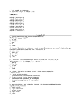C) Ele ''voltará'' do clube cedo.
D) Ele ''volta'' sempre do clube às 10:00.
RESPOSTAS
Questão 1 alternativa B
Questão 2 alternativa D
Questão 3 alternativa C
Questão 4 alternativa A
Questão 5 alternativa D
Questão 6 alternativa B
Questão 7 alternativa C
Questão 8 alternativa A
Questão 9 alternativa B
Questão 10 alternativa C
Português 109
01 Assinale a alternativa que melhor completa a oração:
''Prefiro doce ______ salgado''.
A) do que.
B) mais que.
C) que.
D) a.
E) n.d.a.
02 Observe: ''Ele sentou-se entre ____ e Lúcio, porque não pode viver sem _____''. A alternativa que
completa a oração acima, de acordo com o padrão culto, é:
A) mim - mim.
B) mim - eu.
C) eu - mim.
D) eu - eu.
E) n.d.a.
03 A alternativa que completa a oração abaixo, de acordo com o padrão culto, é:
''Laura beijou-____ e ele retribuiu-_____ o carinho''.
A) lhe - o.
B) lhe - lhe.
C) o - lhe.
D) o - o.
E) n.d.a.
04 Indique a alternativa correta que contém o plural das orações abaixo:
I - Vende-se casa.
II - Precisa-se de empregado.
A) Vendem-se casas; precisam-se de empregados.
B) Vendem-se casa; precisa-se de empregados.
C) Vendem-se casas; precisa-se de empregados.
D) Vende-se casas; precisa-se de empregados.
E) n.d.a.
05 Leia atentamente: ''Aqui'' se estuda ''todo dia''. Os termos destacados expressam,
respectivamente, noção de:
A) lugar - tempo.
B) lugar - intensidade.
C) tempo - tempo.
D) lugar - lugar.
E) n.d.a.
 