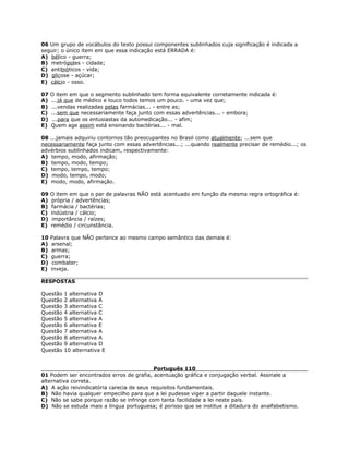 06 Um grupo de vocábulos do texto possui componentes sublinhados cuja significação é indicada a
seguir; o único item em que essa indicação está ERRADA é:
A) bélico - guerra;
B) metrópoles - cidade;
C) antibióticos - vida;
D) glicose - açúcar;
E) cálcio - osso.
07 O item em que o segmento sublinhado tem forma equivalente corretamente indicada é:
A) ...já que de médico e louco todos temos um pouco. - uma vez que;
B) ...vendas realizadas pelas farmácias... - entre as;
C) ...sem que necessariamente faça junto com essas advertências... - embora;
D) ...para que os entusiastas da automedicação... - afim;
E) Quem age assim está ensinando bactérias... - mal.
08 ...jamais adquiriu contornos tão preocupantes no Brasil como atualmente; ...sem que
necessariamente faça junto com essas advertências...; ...quando realmente precisar de remédio...; os
advérbios sublinhados indicam, respectivamente:
A) tempo, modo, afirmação;
B) tempo, modo, tempo;
C) tempo, tempo, tempo;
D) modo, tempo, modo;
E) modo, modo, afirmação.
09 O item em que o par de palavras NÃO está acentuado em função da mesma regra ortográfica é:
A) própria / advertências;
B) farmácia / bactérias;
C) indústria / cálcio;
D) importância / raízes;
E) remédio / circunstância.
10 Palavra que NÃO pertence ao mesmo campo semântico das demais é:
A) arsenal;
B) armas;
C) guerra;
D) combater;
E) inveja.
RESPOSTAS
Questão 1 alternativa D
Questão 2 alternativa A
Questão 3 alternativa C
Questão 4 alternativa C
Questão 5 alternativa A
Questão 6 alternativa E
Questão 7 alternativa A
Questão 8 alternativa A
Questão 9 alternativa D
Questão 10 alternativa E
Português 110
01 Podem ser encontrados erros de grafia, acentuação gráfica e conjugação verbal. Assinale a
alternativa correta.
A) A ação reivindicatória carecia de seus requisitos fundamentais.
B) Não havia qualquer empecilho para que a lei pudesse viger a partir daquele instante.
C) Não se sabe porque razão se infringe com tanta facilidade a lei neste país.
D) Não se estuda mais a língua portuguesa; é porisso que se institue a ditadura do analfabetismo.
 