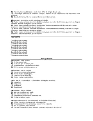 B) Pra mim, fazer audiência é a parte mais difícil da função de um juiz.
C) Caro colega, quero trocar uma idéia consigo a respeito de um caso insólito que me chegou para
sentença.
D) Constantemente, nós nos surpreendemos com nós mesmos.
10 Assinale a alternativa correta quanto a pontuação.
A) Muitas vezes, contudo, convivem de tal modo, duas correntes doutrinárias, que nem se chega a
perceber, a breve divergência que as separa.
B) Muitas vezes contudo, convivem, de tal modo duas correntes doutrinárias, que nem chega a
perceber a breve divergência, que as separa.
C) Muitas vezes, contudo, convivem de tal modo duas correntes doutrinárias, que nem se chega a
perceber a breve divergência que as separa.
D) Muitas vezes, contudo, convivem de tal modo, duas correntes doutrinárias, que nem se chega a
perceber a breve divergência, que as separa.
RESPOSTAS
Questão 1 alternativa B
Questão 2 alternativa C
Questão 3 alternativa B
Questão 4 alternativa D
Questão 5 alternativa B
Questão 6 alternativa C
Questão 7 alternativa D
Questão 8 alternativa B
Questão 9 alternativa C
Questão 10 alternativa C
Português 111
01 Assinale a frase correta:
A) Eu lhe espero hoje
B) Se eu ver que há tempo, irei.
C) Veja se adequa a expressão ao texto.
D) Em lhe sendo vantajoso, aceite-o.
02 Assinale a oração correta:
A) Houveram muitas reclamações.
B) Houve muitas reclamações.
C) Teve muitas reclamações.
D) Existiu muitas reclamações.
03 Na oração ''Vai-te daqui'', o verbo está empregado no modo:
A) Indicativo.
B) Subjuntivo.
C) Imperativo.
D) Condicional.
04 Assinale a oração correta:
A) Não me simpatizo com você.
B) Não me simpatizo com ele.
C) O espetáculo foi assistido por todos nós.
D) Eu lhe considero muito.
05 Indique a oração na qual o emprego da vírgula é inadequado:
A) O Juiz, com bons fundamentos, votou vencido.
B) Todos os condôminos presentes, recusaram a proposta.
C) Não há, portanto, risco de vida.
D) Por esse fundamento, aqui aduzido, negaram provimento ao recurso.
 