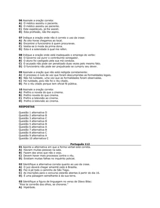 06 Assinale a oração correta:
A) O médico assistiu o paciente.
B) O médico assistiu ao paciente.
C) Este espetáculo, já lhe assisti.
D) Esta profissão, não lhe aspiro.
07 Indique a oração onde não é correto o uso da crase:
A) Às oito horas chegamos ao local.
B) Encontrei o funcionário à quem procuravas.
C) Vestia-se à moda da prima dona.
D) Esta é a solenidade à qual me referi.
08 Indique a oração onde está inadequado o emprego do verbo:
A) O Governo vai punir o contribuinte sonegador.
B) O aluno foi castigado pela sua má conduta.
C) O acusado não pode ser penalizado duas vezes pelo mesmo fato.
D) O funcionário não pode ser prejudicado se cumpriu seu dever.
09 Assinale a oração que não está redigida corretamente:
A) O processo é nulo de vez que foram descumpridas as formalidades legais.
B) Não há nulidade, uma vez que as formalidades foram observadas.
C) Há nulidade, pois não foi o réu citado.
D) Foi o réu citado porque tem oficial fé pública.
10 Assinale a oração correta:
A) Prefiro a novela do que o cinema.
B) Prefiro novela do que cinema.
C) Prefiro a televisão ao cinema.
D) Prefiro à televisão ao cinema.
RESPOSTAS
Questão 1 alternativa D
Questão 2 alternativa B
Questão 3 alternativa C
Questão 4 alternativa B
Questão 5 alternativa B
Questão 6 alternativa A
Questão 7 alternativa B
Questão 8 alternativa C
Questão 9 alternativa A
Questão 10 alternativa C
Português 112
01 Aponte a alternativa em que a forma verbal está correta.
A) Haviam muitas pessoas na sala.
B) Fazem dez anos que não o vejo.
C) Devem haver mais processos contra o réu.
D) Existiam muitas falhas no inquérito policial.
02 Identifique a alternativa correta quanto ao uso da crase.
A) O juiz deverá chegar amanhã cedo à Brasília.
B) Fez à pé todo o caminho de São Tiago.
C) As inscrições para o concurso estarão abertas à partir do dia 16.
D) É uma paisagem semelhante à da sua terra.
03 Identifique a figura de linguagem no verso de Olavo Bilac:
''Rios te correrão dos olhos, se chorares.''
A) Hipérbole.
 